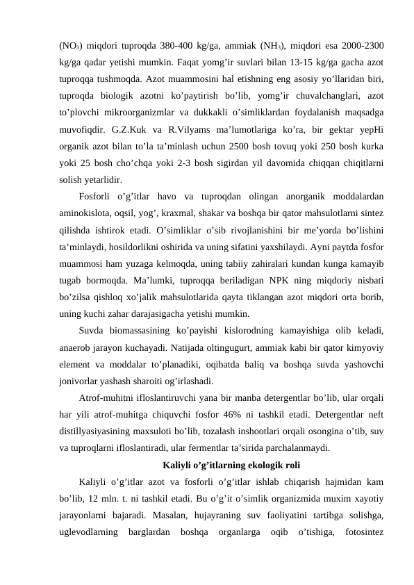 (NO3) miqdori tuproqda 380-400 kg/ga, ammiak (NH3), miqdori esa 2000-2300
kg/ga qadar yetishi mumkin. Faqat yomg’ir suvlari bilan 13-15 kg/ga gacha azot
tuproqqa tushmoqda. Azot muammosini hal etishning eng asosiy yo’llaridan biri,
tuproqda  biologik  azotni  ko’paytirish  bo’lib,  yomg’ir  chuvalchanglari,  azot
to’plovchi mikroorganizmlar va dukkakli o’simliklardan foydalanish maqsadga
muvofiqdir.  G.Z.Kuk  va  R.Vilyams  ma’lumotlariga  ko’ra,  bir  gektar  yepHi
organik azot bilan to’la ta’minlash uchun 2500 bosh tovuq yoki 250 bosh kurka
yoki 25 bosh cho’chqa yoki 2-3 bosh sigirdan yil davomida chiqqan chiqitlarni
solish yetarlidir. 
Fosforli  o’g’itlar  havo  va  tuproqdan  olingan  anorganik  moddalardan
aminokislota, oqsil, yog’, kraxmal, shakar va boshqa bir qator mahsulotlarni sintez
qilishda ishtirok etadi. O’simliklar o’sib rivojlanishini bir me’yorda bo’lishini
ta’minlaydi, hosildorlikni oshirida va uning sifatini yaxshilaydi. Ayni paytda fosfor
muammosi ham yuzaga kelmoqda, uning tabiiy zahiralari kundan kunga kamayib
tugab bormoqda.  Ma’lumki, tuproqqa  beriladigan  NPK  ning miqdoriy  nisbati
bo’zilsa qishloq xo’jalik mahsulotlarida qayta tiklangan azot miqdori orta borib,
uning kuchi zahar darajasigacha yetishi mumkin. 
Suvda  biomassasining  ko’payishi  kislorodning  kamayishiga  olib  keladi,
anaerob jarayon kuchayadi. Natijada oltingugurt, ammiak kabi bir qator kimyoviy
element va moddalar to’planadiki, oqibatda baliq va boshqa suvda yashovchi
jonivorlar yashash sharoiti og’irlashadi. 
Atrof-muhitni ifloslantiruvchi yana bir manba detergentlar bo’lib, ular orqali
har yili atrof-muhitga chiquvchi fosfor 46% ni tashkil etadi. Detergentlar neft
distillyasiyasining maxsuloti bo’lib, tozalash inshootlari orqali osongina o’tib, suv
va tuproqlarni ifloslantiradi, ular fermentlar ta’sirida parchalanmaydi. 
Kaliyli o’g’itlarning ekologik roli
Kaliyli  o’g’itlar  azot  va fosforli  o’g’itlar  ishlab chiqarish  hajmidan kam
bo’lib, 12 mln. t. ni tashkil etadi. Bu o’g’it o’simlik organizmida muxim xayotiy
jarayonlarni  bajaradi.  Masalan,  hujayraning  suv  faoliyatini  tartibga  solishga,
uglevodlarning  barglardan  boshqa  organlarga  oqib  o’tishiga,  fotosintez
