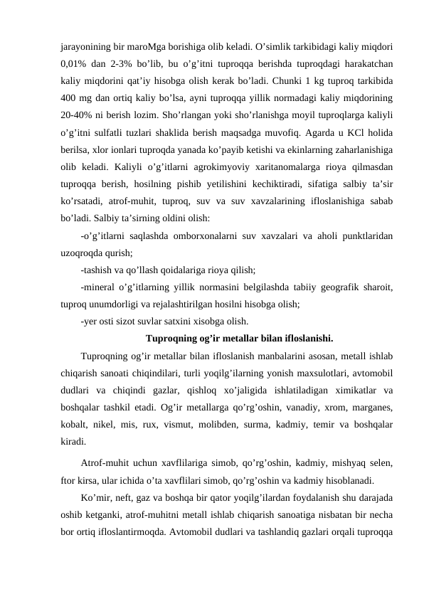 jarayonining bir maroMga borishiga olib keladi. O’simlik tarkibidagi kaliy miqdori
0,01% dan 2-3% bo’lib, bu o’g’itni tuproqqa berishda tuproqdagi harakatchan
kaliy miqdorini qat’iy hisobga olish kerak bo’ladi. Chunki 1 kg tuproq tarkibida
400 mg dan ortiq kaliy bo’lsa, ayni tuproqqa yillik normadagi kaliy miqdorining
20-40% ni berish lozim. Sho’rlangan yoki sho’rlanishga moyil tuproqlarga kaliyli
o’g’itni sulfatli tuzlari shaklida berish maqsadga muvofiq. Agarda u KCl holida
berilsa, xlor ionlari tuproqda yanada ko’payib ketishi va ekinlarning zaharlanishiga
olib  keladi.  Kaliyli  o’g’itlarni  agrokimyoviy  xaritanomalarga  rioya  qilmasdan
tuproqqa  berish,  hosilning  pishib  yetilishini  kechiktiradi,  sifatiga  salbiy  ta’sir
ko’rsatadi,  atrof-muhit,  tuproq,  suv  va  suv  xavzalarining  ifloslanishiga  sabab
bo’ladi. Salbiy ta’sirning oldini olish:
-o’g’itlarni saqlashda omborxonalarni suv xavzalari va aholi punktlaridan
uzoqroqda qurish;
-tashish va qo’llash qoidalariga rioya qilish;
-mineral o’g’itlarning yillik normasini belgilashda tabiiy geografik sharoit,
tuproq unumdorligi va rejalashtirilgan hosilni hisobga olish;
-yer osti sizot suvlar satxini xisobga olish. 
Tuproqning og’ir metallar bilan ifloslanishi.
Tuproqning og’ir metallar bilan ifloslanish manbalarini asosan, metall ishlab
chiqarish sanoati chiqindilari, turli yoqilg’ilarning yonish maxsulotlari, avtomobil
dudlari  va  chiqindi  gazlar,  qishloq  xo’jaligida  ishlatiladigan  ximikatlar  va
boshqalar tashkil etadi. Og’ir metallarga qo’rg’oshin, vanadiy, xrom, marganes,
kobalt, nikel, mis, rux, vismut, molibden, surma, kadmiy, temir va boshqalar
kiradi. 
Atrof-muhit uchun xavflilariga simob, qo’rg’oshin, kadmiy, mishyaq selen,
ftor kirsa, ular ichida o’ta xavflilari simob, qo’rg’oshin va kadmiy hisoblanadi. 
Ko’mir, neft, gaz va boshqa bir qator yoqilg’ilardan foydalanish shu darajada
oshib ketganki, atrof-muhitni metall ishlab chiqarish sanoatiga nisbatan bir necha
bor ortiq ifloslantirmoqda. Avtomobil dudlari va tashlandiq gazlari orqali tuproqqa
