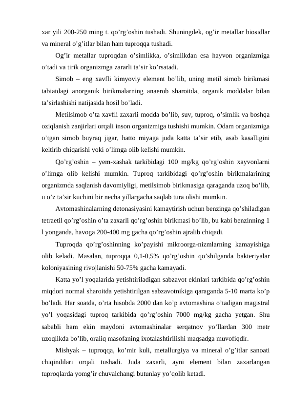 xar yili 200-250 ming t. qo’rg’oshin tushadi. Shuningdek, og’ir metallar biosidlar
va mineral o’g’itlar bilan ham tuproqqa tushadi. 
Og’ir metallar tuproqdan o’simlikka, o’simlikdan esa hayvon organizmiga
o’tadi va tirik organizmga zararli ta’sir ko’rsatadi. 
Simob – eng xavfli kimyoviy element bo’lib, uning metil simob birikmasi
tabiatdagi anorganik birikmalarning anaerob sharoitda, organik moddalar bilan
ta’sirlashishi natijasida hosil bo’ladi.
Metilsimob o’ta xavfli zaxarli modda bo’lib, suv, tuproq, o’simlik va boshqa
oziqlanish zanjirlari orqali inson organizmiga tushishi mumkin. Odam organizmiga
o’tgan simob buyraq jigar, hatto miyaga juda katta ta’sir etib, asab kasalligini
keltirib chiqarishi yoki o’limga olib kelishi mumkin. 
Qo’rg’oshin – yem-xashak tarkibidagi 100 mg/kg qo’rg’oshin xayvonlarni
o’limga  olib  kelishi  mumkin.  Tuproq  tarkibidagi  qo’rg’oshin  birikmalarining
organizmda saqlanish davomiyligi, metilsimob birikmasiga qaraganda uzoq bo’lib,
u o’z ta’sir kuchini bir necha yillargacha saqlab tura olishi mumkin. 
Avtomashinalarning detonasiyasini kamaytirish uchun benzinga qo’shiladigan
tetraetil qo’rg’oshin o’ta zaxarli qo’rg’oshin birikmasi bo’lib, bu kabi benzinning 1
l yonganda, havoga 200-400 mg gacha qo’rg’oshin ajralib chiqadi.
Tuproqda  qo’rg’oshinning  ko’payishi  mikroorga-nizmlarning  kamayishiga
olib keladi. Masalan, tuproqqa 0,1-0,5% qo’rg’oshin qo’shilganda bakteriyalar
koloniyasining rivojlanishi 50-75% gacha kamayadi. 
Katta yo’l yoqalarida yetishtiriladigan sabzavot ekinlari tarkibida qo’rg’oshin
miqdori normal sharoitda yetishtirilgan sabzavotnikiga qaraganda 5-10 marta ko’p
bo’ladi. Har soatda, o’rta hisobda 2000 dan ko’p avtomashina o’tadigan magistral
yo’l  yoqasidagi  tuproq  tarkibida  qo’rg’oshin  7000  mg/kg  gacha  yetgan.  Shu
sababli  ham  ekin  maydoni  avtomashinalar  serqatnov  yo’llardan  300  metr
uzoqlikda bo’lib, oraliq masofaning ixotalashtirilishi maqsadga muvofiqdir. 
Mishyak – tuproqqa, ko’mir kuli, metallurgiya va mineral o’g’itlar sanoati
chiqindilari  orqali  tushadi.  Juda  zaxarli,  ayni  element  bilan  zaxarlangan
tuproqlarda yomg’ir chuvalchangi butunlay yo’qolib ketadi. 
