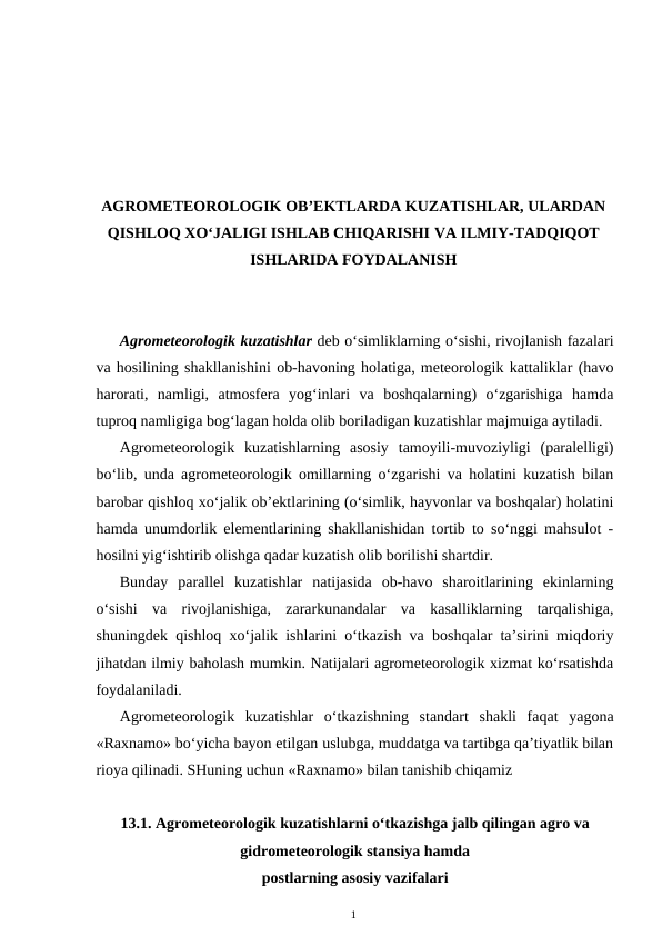 AGROMETEOROLOGIK OB’EKTLARDA KUZATISHLAR, ULARDAN
QISHLOQ XO‘JALIGI ISHLAB CHIQARISHI VA ILMIY-TADQIQOT
ISHLARIDA FOYDALANISH
Agrometeorologik kuzatishlar deb o‘simliklarning o‘sishi, rivojlanish fazalari
va hosilining shakllanishini ob-havoning holatiga, meteorologik kattaliklar (havo
harorati,  namligi,  atmosfera  yog‘inlari  va  boshqalarning)  o‘zgarishiga  hamda
tuproq namligiga bog‘lagan holda olib boriladigan kuzatishlar majmuiga aytiladi.
Agrometeorologik  kuzatishlarning  asosiy  tamoyili-muvoziyligi  (paralelligi)
bo‘lib, unda agrometeorologik omillarning o‘zgarishi va holatini kuzatish bilan
barobar qishloq xo‘jalik ob’ektlarining (o‘simlik, hayvonlar va boshqalar) holatini
hamda unumdorlik elementlarining shakllanishidan tortib to so‘nggi mahsulot -
hosilni yig‘ishtirib olishga qadar kuzatish olib borilishi shartdir.
Bunday  parallel  kuzatishlar  natijasida  ob-havo  sharoitlarining  ekinlarning
o‘sishi  va  rivojlanishiga,  zararkunandalar  va  kasalliklarning  tarqalishiga,
shuningdek qishloq xo‘jalik ishlarini o‘tkazish va boshqalar ta’sirini miqdoriy
jihatdan ilmiy baholash mumkin. Natijalari agrometeorologik xizmat ko‘rsatishda
foydalaniladi.
Agrometeorologik  kuzatishlar  o‘tkazishning  standart  shakli  faqat  yagona
«Raxnamo» bo‘yicha bayon etilgan uslubga, muddatga va tartibga qa’tiyatlik bilan
rioya qilinadi. SHuning uchun «Raxnamo» bilan tanishib chiqamiz 
13.1. Agrometeorologik kuzatishlarni o‘tkazishga jalb qilingan agro va
gidrometeorologik stansiya hamda
postlarning asosiy vazifalari
1
