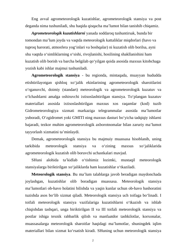 Eng avval agrometeorologik kuzatishlar, agrometeorologik stansiya va post
deganda nima tushuniladi, shu haqida qisqacha ma’lumot bilan tanishib chiqamiz.
Agrometeorologik kuzatishlarni yanada soddaroq tushuntirsak, bunda bir 
tomondan ma’lum joyda va vaqtda meteorologik kattaliklar miqdorlari (havo va 
tuproq harorati, atmosfera yog‘inlari va boshqalar) ni kuzatish olib borilsa, ayni 
shu vaqtda o‘simliklarning o‘sishi, rivojlanishi, hosilining shakllanishini ham 
kuzatish olib borish va barcha belgilab qo‘yilgan qoida asosida maxsus kitobchaga
yozish kabi ishlar majmui tushuniladi. 
Agrometeorologik  stansiya -  bu  regionda,  mintaqada,  muayyan  hududda
etishtirilayotgan  qishloq  xo‘jalik  ekinlarining  agrometeorologik  sharoitlarini
o‘rganuvchi,  doimiy  (standart)  meteorologik  va  agrometeorologik  kuzatuv  va
o‘lchashlarni amalga oshiruvchi ixtisoslashtirilgan stansiya. To‘plangan kuzatuv
materiallari  asosida  ixtisoslashtirilgan  maxsus  xos  raqamlar  (kod)  tuzib
Gidrometeorologiya  xizmati  markaziga  telegrammalar  asosida  ma’lumotlar
yuboradi, O‘zgidromet yoki GMITI ning maxsus dasturi bo‘yicha tadqiqiy ishlarni
bajaradi, tezkor muhim agrometeorologik axborotnomalar bilan zaruriy ma’lumot
tayyorlash xizmatini ta’minlaydi.
Demak, agrometeorologik stansiya bu majmuiy muassasa hisoblanib, uning
tarkibida  meteorologik  stansiya  va  o‘zining  maxsus  xo‘jaliklarida
agrometeorologik kuzatish olib boruvchi uchastkalari mavjud. 
SHuni  alohida  ta’kidlab  o‘tishimiz  lozimki,  mustaqil  meteorologik
stansiyalarga biriktirilgan xo‘jaliklarda ham kuzatishlar o‘tkaziladi.
Meteorologik stansiya. Bu ma’lum talablarga javob beradigan maydonchada
joylashgan,  kuzatishlar  olib  boradigan  muassasa.  Meteorologik  stansiya
ma’lumotlari ob-havo holatini bilishda va yaqin kunlar uchun ob-havo bashoratini
tuzishda asos bo‘lib xizmat qiladi. Meteorologik stansiya uch toifaga bo‘linadi. I
toifali  meteorologik  stansiya  vazifalariga  kuzatishlarni  o‘tkazish  va  ishlab
chiqishdan tashqari, unga biriktirilgan II va III toifali meteorologik stansiya va
postlar  ishiga  texnik  rahbarlik  qilish  va  manfaatdor  tashkilotlar,  korxonalar,
muassasalarga meteorologik sharoitlar haqidagi ma’lumotlar, shuningdek iqlim
materiallari bilan xizmat ko‘rsatish kiradi. SHuning uchun meteorologik stansiya
2

