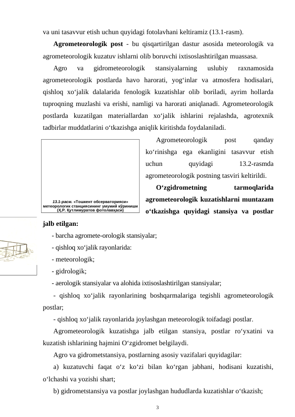 va uni tasavvur etish uchun quyidagi fotolavhani keltiramiz (13.1-rasm).
Agrometeorologik post - bu qisqartirilgan dastur asosida meteorologik va
agrometeorologik kuzatuv ishlarni olib boruvchi ixtisoslashtirilgan muassasa. 
Agro  va  gidrometeorologik  stansiyalarning  uslubiy  raxnamosida
agrometeorologik  postlarda  havo  harorati,  yog‘inlar  va  atmosfera  hodisalari,
qishloq  xo‘jalik  dalalarida  fenologik  kuzatishlar  olib  boriladi,  ayrim  hollarda
tuproqning muzlashi va erishi, namligi va harorati aniqlanadi. Agrometeorologik
postlarda  kuzatilgan  materiallardan  xo‘jalik  ishlarini  rejalashda,  agrotexnik
tadbirlar muddatlarini o‘tkazishga aniqlik kiritishda foydalaniladi.
Agrometeorologik
 
post
 
qanday
ko‘rinishga  ega  ekanligini  tasavvur  etish
uchun
 
quyidagi
 
13.2-rasmda
agrometeorologik postning tasviri keltirildi.
O‘zgidrometning
 
tarmoqlarida
agrometeorologik kuzatishlarni muntazam
o‘tkazishga  quyidagi  stansiya  va  postlar
jalb etilgan:
- barcha agromete-orologik stansiyalar; 
- qishloq xo‘jalik rayonlarida:
- meteorologik;
- gidrologik;
- aerologik stansiyalar va alohida ixtisoslashtirilgan stansiyalar;
- qishloq  xo‘jalik rayonlarining boshqarmalariga  tegishli  agrometeorologik
postlar;
- qishloq xo‘jalik rayonlarida joylashgan meteorologik toifadagi postlar.
Agrometeorologik  kuzatishga  jalb  etilgan  stansiya,  postlar  ro‘yxatini  va
kuzatish ishlarining hajmini O‘zgidromet belgilaydi.
Agro va gidrometstansiya, postlarning asosiy vazifalari quyidagilar:
a)  kuzatuvchi  faqat  o‘z  ko‘zi  bilan  ko‘rgan  jabhani,  hodisani  kuzatishi,
o‘lchashi va yozishi shart;
b) gidrometstansiya va postlar joylashgan hududlarda kuzatishlar o‘tkazish;
3
13.1-расм. «Тошкент обсерваторияси» 
метеорологик станциясининг умумий кўриниши 
(Ҳ.Р. Қутлимуратов фотолавҳаси)
