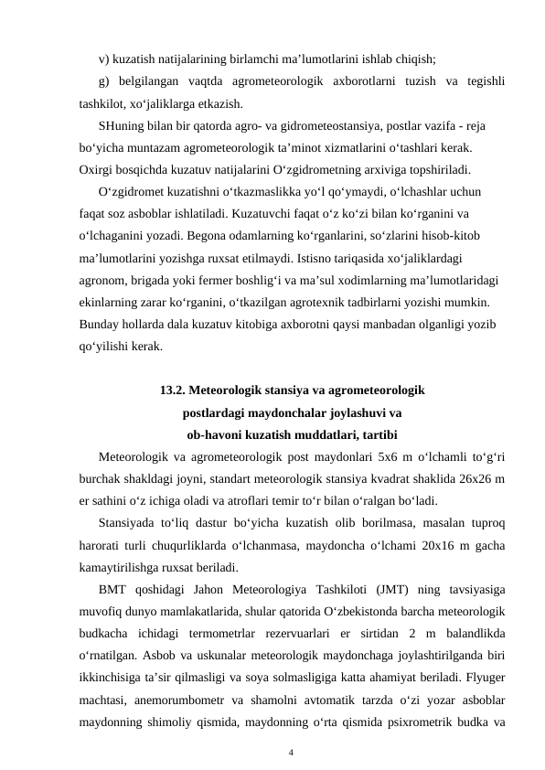 v) kuzatish natijalarining birlamchi ma’lumotlarini ishlab chiqish; 
g)  belgilangan  vaqtda  agrometeorologik  axborotlarni  tuzish  va  tegishli
tashkilot, xo‘jaliklarga etkazish. 
SHuning bilan bir qatorda agro- va gidrometeostansiya, postlar vazifa - reja 
bo‘yicha muntazam agrometeorologik ta’minot xizmatlarini o‘tashlari kerak. 
Oxirgi bosqichda kuzatuv natijalarini O‘zgidrometning arxiviga topshiriladi. 
O‘zgidromet kuzatishni o‘tkazmaslikka yo‘l qo‘ymaydi, o‘lchashlar uchun 
faqat soz asboblar ishlatiladi. Kuzatuvchi faqat o‘z ko‘zi bilan ko‘rganini va 
o‘lchaganini yozadi. Begona odamlarning ko‘rganlarini, so‘zlarini hisob-kitob 
ma’lumotlarini yozishga ruxsat etilmaydi. Istisno tariqasida xo‘jaliklardagi 
agronom, brigada yoki fermer boshlig‘i va ma’sul xodimlarning ma’lumotlaridagi 
ekinlarning zarar ko‘rganini, o‘tkazilgan agrotexnik tadbirlarni yozishi mumkin. 
Bunday hollarda dala kuzatuv kitobiga axborotni qaysi manbadan olganligi yozib 
qo‘yilishi kerak.
13.2. Meteorologik stansiya va agrometeorologik 
postlardagi maydonchalar joylashuvi va 
ob-havoni kuzatish muddatlari, tartibi
Meteorologik va agrometeorologik post maydonlari 5x6 m o‘lchamli to‘g‘ri
burchak shakldagi joyni, standart meteorologik stansiya kvadrat shaklida 26x26 m
er sathini o‘z ichiga oladi va atroflari temir to‘r bilan o‘ralgan bo‘ladi.
Stansiyada to‘liq dastur bo‘yicha kuzatish olib borilmasa, masalan tuproq
harorati turli chuqurliklarda o‘lchanmasa, maydoncha o‘lchami 20x16 m gacha
kamaytirilishga ruxsat beriladi.
BMT  qoshidagi  Jahon  Meteorologiya  Tashkiloti  (JMT)  ning  tavsiyasiga
muvofiq dunyo mamlakatlarida, shular qatorida O‘zbekistonda barcha meteorologik
budkacha  ichidagi  termometrlar  rezervuarlari  er  sirtidan  2  m  balandlikda
o‘rnatilgan. Asbob va uskunalar meteorologik maydonchaga joylashtirilganda biri
ikkinchisiga ta’sir qilmasligi va soya solmasligiga katta ahamiyat beriladi. Flyuger
machtasi,  anemorumbometr  va  shamolni  avtomatik  tarzda  o‘zi  yozar  asboblar
maydonning shimoliy qismida, maydonning o‘rta qismida psixrometrik budka va
4
