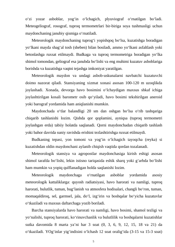o‘zi  yozar  asboblar,  yog‘in  o‘lchagich,  plyuviograf  o‘rnatilgan  bo‘ladi.
Meteogeliograf, rosograf, tuproq termometrlari bir-biriga soya tushmasligi uchun
maydonchaning janubiy qismiga o‘rnatiladi.
Meteorologik maydonchaning tuprog‘i yopishqoq bo‘lsa, kuzatishga boradigan
yo‘lkani mayda shag‘al tosh (sheben) bilan bosiladi, ammo yo‘lkani asfaltlash yoki
betonlashga ruxsat etilmaydi. Budkaga va tuproq termometriga boradigan yo‘lka
shimol tomondan, geliograf esa janubda bo‘lishi va eng muhimi kuzatuv asboblariga
borishda va kuzatishga vaqtni tejashga imkoniyat yaratilgan.
Meteorologik  maydon  va  undagi  asbob-uskunalarni  navbatchi  kuzatuvchi
doimo nazorat qiladi. Stansiyaning xizmat xonasi asosan 100-120 m uzoqlikda
joylashadi. Xonada, devorga havo bosimini o‘lchaydigan maxsus shkaf ichiga
joylashtirilgan kosali barometr osib qo‘yiladi, havo bosimi tekshirilgan aneroid
yoki barograf yordamida ham aniqlanishi mumkin.
Maydonchada  o‘tlar  balandligi  20  sm  dan  oshgan  bo‘lsa  o‘rib  tashqariga
chiqarib  tashlanishi  lozim.  Qishda  qor  qoplamini,  ayniqsa  (tuproq  termometri
joylashgan erda) tabiiy holatda saqlanadi. Qorni maydonchadan chiqarib tashlash
yoki bahor davrida suniy ravishda erishini tezlashtirishga ruxsat etilmaydi.
Budkaning  tepasi,  yon  tomoni  va  yog‘in  o‘lchagich  tayoqcha  (reyka)  si
kuzatishdan oldin maydonchani aylanib chiqish vaqtida qordan tozalanadi.
Meteorologik  stansiya  va  agropostlar  maydonchasiga  kirish  eshigi  asosan
shimol tarafda bo‘lishi, lekin istisno tariqasida eshik sharq yoki g‘arbda bo‘lishi
ham mumkin va yopiq qulflanadigan holda saqlanishi lozim.
Meteorologik  maydonchaga  o‘rnatilgan  asboblar  yordamida  asosiy
meteorologik kattaliklarga: quyosh radiatsiyasi, havo harorati va namligi, tuproq
harorati, bulutlik, tuman, bug‘lanish va atmosfera hodisalari, changli bo‘ron, tuman,
momaqaldiroq, sel, garmsel, jala, do‘l, izg‘irin va boshqalar bo‘yicha kuzatuvlar
o‘tkaziladi va maxsus daftarchaga yozib boriladi.
Barcha stansiyalarda havo harorati va namligi, havo bosimi, shamol tezligi va
yo‘nalishi, tuproq harorati, ko‘rinuvchanlik va bulutlilik va boshqalarni kuzatishlar
sutka davomida 8 marta ya’ni har 3 soat (0, 3, 6, 9, 12, 15, 18 va 21) da
o‘tkaziladi. YOg‘inlar yig‘indisini o‘lchash 12 soat oralig‘ida (3-15 va 15-3 soat)
5
