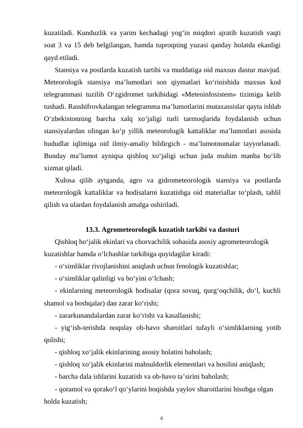 kuzatiladi. Kunduzlik va yarim kechadagi yog‘in miqdori ajratib kuzatish vaqti
soat 3 va 15 deb belgilangan, hamda tuproqning yuzasi qanday holatda ekanligi
qayd etiladi.
Stansiya va postlarda kuzatish tartibi va muddatiga oid maxsus dastur mavjud.
Meteorologik  stansiya  ma’lumotlari  son  qiymatlari  ko‘rinishida  maxsus  kod
telegrammasi tuzilib O‘zgidromet tarkibidagi «Meteoinfosistem» tizimiga kelib
tushadi. Rasshifrovkalangan telegramma ma’lumotlarini mutaxassislar qayta ishlab
O‘zbekistonning  barcha  xalq  xo‘jaligi  turli  tarmoqlarida  foydalanish  uchun
stansiyalardan olingan ko‘p yillik meteorologik kattaliklar ma’lumotlari asosida
hududlar iqlimiga oid ilmiy-amaliy bildirgich - ma’lumotnomalar tayyorlanadi.
Bunday ma’lumot ayniqsa qishloq xo‘jaligi uchun juda muhim manba bo‘lib
xizmat qiladi. 
Xulosa  qilib  aytganda,  agro  va  gidrometeorologik  stansiya  va  postlarda
meteorologik kattaliklar va hodisalarni kuzatishga oid materiallar to‘plash, tahlil
qilish va ulardan foydalanish amalga oshiriladi.
13.3. Agrometeorologik kuzatish tarkibi va dasturi
Qishloq ho‘jalik ekinlari va chorvachilik sohasida asosiy agrometeorologik 
kuzatishlar hamda o‘lchashlar tarkibiga quyidagilar kiradi:
- o‘simliklar rivojlanishini aniqlash uchun fenologik kuzatishlar;
- o‘simliklar qalinligi va bo‘yini o‘lchash;
- ekinlarning meteorologik hodisalar (qora sovuq, qurg‘oqchilik, do‘l, kuchli
shamol va boshqalar) dan zarar ko‘rishi;
- zararkunandalardan zarar ko‘rishi va kasallanishi;
- yig‘ish-terishda  noqulay ob-havo sharoitlari tufayli  o‘simliklarning yotib
qolishi;
- qishloq xo‘jalik ekinlarining asosiy holatini baholash;
- qishloq xo‘jalik ekinlarini mahsuldorlik elementlari va hosilini aniqlash;
- barcha dala ishlarini kuzatish va ob-havo ta’sirini baholash;
- qoramol va qorako‘l qo‘ylarini boqishda yaylov sharoitlarini hisobga olgan 
holda kuzatish;
6
