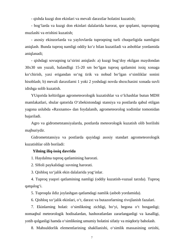 - qishda kuzgi don ekinlari va mevali daraxtlar holatini kuzatish;
- bog‘larda va kuzgi don ekinlari dalalarida harorat, qor qoplami, tuproqning
muzlashi va erishini kuzatish;
- asosiy ekinzorlarda va yaylovlarda tuproqning turli chuqurligida namligini
aniqlash. Bunda tuproq namligi oddiy ko‘z bilan kuzatiladi va asboblar yordamida
aniqlanadi;
- qishdagi sovuqning ta’sirini aniqlash: a) kuzgi bug‘doy ekilgan maydondan
30x30 sm yuzali, balandligi 15-20 sm bo‘lgan tuproq qatlamini issiq xonaga
ko‘chirish,  yaxi  erigandan  so‘ng  tirik  va  nobud  bo‘lgan  o‘simliklar  sonini
hisoblash; b) mevali daraxtlarni 1 yoki 2 yoshdagi novda shoxchasini xonada suvli
idishga solib kuzatish.
YUqorida keltirilgan agrometeorologik kuzatishlar va o‘lchashlar butun MDH
mamlakatlari, shular qatorida O‘zbekistondagi stansiya va postlarda qabul etilgan
yagona uslubda «Raxnamo» dan foydalanib, agrometeorolog xodimlar tomonidan
bajariladi.
Agro va gidrometstansiyalarda, postlarda meteorologik kuzatish olib borilishi
majburiydir.
Gidrometstansiya  va  postlarda  quyidagi  asosiy  standart  agrometeorologik
kuzatishlar olib boriladi: 
Yilning iliq-issiq davrida
1. Haydalma tuproq qatlamining harorati.
2. SHoli paykalidagi suvning harorati.
3. Qishloq xo‘jalik ekin dalalarida yog‘inlar.
4. Tuproq yuqori qatlamining namligi (oddiy kuzatish-vuzual tarzda). Tuproq
qatqalog‘i.
5. Tuproqda ildiz joylashgan qatlamdagi namlik (asbob yordamida).
6. Qishloq xo‘jalik ekinlari, o‘t, daraxt va butazorlarning rivojlanish fazalari.
7.  Ekinlarning  holati:  o‘simlikning  zichligi,  bo‘yi,  begona  o‘t  bosganligi;
nomaqbul meteorologik hodisalardan, hashoratlardan zararlanganligi va kasalligi,
yotib qolganligi hamda o‘simlikning umumiy holatini sifatiy va miqdoriy baholash.
8. Mahsuldorlik  elementlarining shakllanishi,  o‘simlik massasining  ortishi,
7
