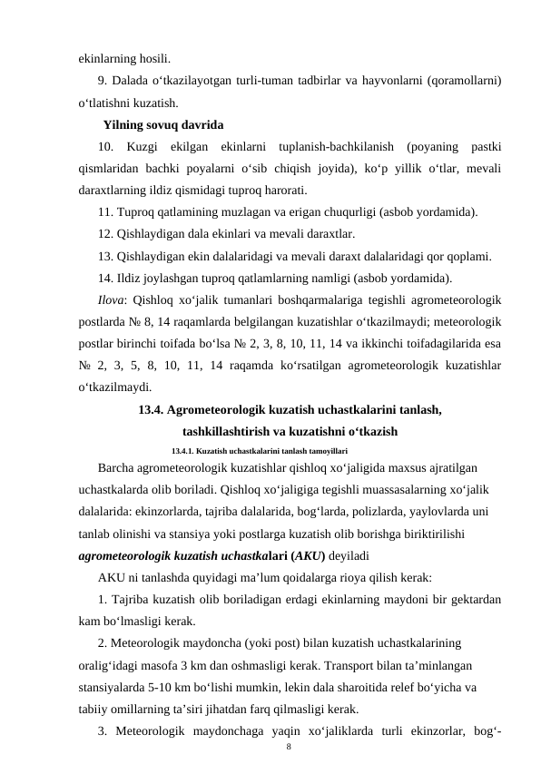 ekinlarning hosili.
9. Dalada o‘tkazilayotgan turli-tuman tadbirlar va hayvonlarni (qoramollarni)
o‘tlatishni kuzatish.
Yilning sovuq davrida
10.  Kuzgi  ekilgan  ekinlarni  tuplanish-bachkilanish  (poyaning  pastki
qismlaridan  bachki  poyalarni  o‘sib  chiqish  joyida),  ko‘p  yillik  o‘tlar,  mevali
daraxtlarning ildiz qismidagi tuproq harorati.
11. Tuproq qatlamining muzlagan va erigan chuqurligi (asbob yordamida).
12. Qishlaydigan dala ekinlari va mevali daraxtlar.
13. Qishlaydigan ekin dalalaridagi va mevali daraxt dalalaridagi qor qoplami.
14. Ildiz joylashgan tuproq qatlamlarning namligi (asbob yordamida).
Ilova: Qishloq xo‘jalik tumanlari boshqarmalariga tegishli agrometeorologik
postlarda № 8, 14 raqamlarda belgilangan kuzatishlar o‘tkazilmaydi; meteorologik
postlar birinchi toifada bo‘lsa № 2, 3, 8, 10, 11, 14 va ikkinchi toifadagilarida esa
№  2,  3,  5,  8,  10,  11,  14  raqamda  ko‘rsatilgan  agrometeorologik  kuzatishlar
o‘tkazilmaydi.
13.4. Agrometeorologik kuzatish uchastkalarini tanlash, 
tashkillashtirish va kuzatishni o‘tkazish
13.4.1. Kuzatish uchastkalarini tanlash tamoyillari
Barcha agrometeorologik kuzatishlar qishloq xo‘jaligida maxsus ajratilgan 
uchastkalarda olib boriladi. Qishloq xo‘jaligiga tegishli muassasalarning xo‘jalik 
dalalarida: ekinzorlarda, tajriba dalalarida, bog‘larda, polizlarda, yaylovlarda uni 
tanlab olinishi va stansiya yoki postlarga kuzatish olib borishga biriktirilishi 
agrometeorologik kuzatish uchastkalari (AKU) deyiladi
AKU ni tanlashda quyidagi ma’lum qoidalarga rioya qilish kerak:
1. Tajriba kuzatish olib boriladigan erdagi ekinlarning maydoni bir gektardan
kam bo‘lmasligi kerak.
2. Meteorologik maydoncha (yoki post) bilan kuzatish uchastkalarining 
oralig‘idagi masofa 3 km dan oshmasligi kerak. Transport bilan ta’minlangan 
stansiyalarda 5-10 km bo‘lishi mumkin, lekin dala sharoitida relef bo‘yicha va 
tabiiy omillarning ta’siri jihatdan farq qilmasligi kerak.
3.  Meteorologik  maydonchaga  yaqin  xo‘jaliklarda  turli  ekinzorlar,  bog‘-
8
