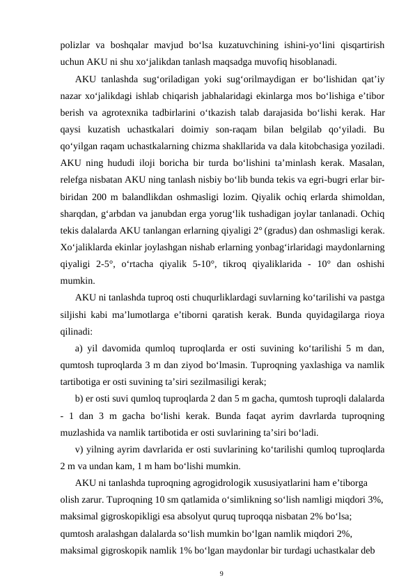 polizlar  va  boshqalar  mavjud  bo‘lsa  kuzatuvchining  ishini-yo‘lini  qisqartirish
uchun AKU ni shu xo‘jalikdan tanlash maqsadga muvofiq hisoblanadi. 
AKU tanlashda sug‘oriladigan yoki sug‘orilmaydigan er bo‘lishidan qat’iy
nazar xo‘jalikdagi ishlab chiqarish jabhalaridagi ekinlarga mos bo‘lishiga e’tibor
berish va agrotexnika tadbirlarini o‘tkazish talab darajasida bo‘lishi kerak.  Har
qaysi  kuzatish  uchastkalari  doimiy  son-raqam  bilan  belgilab  qo‘yiladi.  Bu
qo‘yilgan raqam uchastkalarning chizma shakllarida va dala kitobchasiga yoziladi.
AKU ning hududi iloji boricha bir turda bo‘lishini ta’minlash kerak. Masalan,
relefga nisbatan AKU ning tanlash nisbiy bo‘lib bunda tekis va egri-bugri erlar bir-
biridan 200 m balandlikdan oshmasligi lozim. Qiyalik ochiq erlarda shimoldan,
sharqdan, g‘arbdan va janubdan erga yorug‘lik tushadigan joylar tanlanadi. Ochiq
tekis dalalarda AKU tanlangan erlarning qiyaligi 2° (gradus) dan oshmasligi kerak.
Xo‘jaliklarda ekinlar joylashgan nishab erlarning yonbag‘irlaridagi maydonlarning
qiyaligi  2-5°,  o‘rtacha  qiyalik  5-10°,  tikroq  qiyaliklarida  -  10°  dan  oshishi
mumkin.
AKU ni tanlashda tuproq osti chuqurliklardagi suvlarning ko‘tarilishi va pastga
siljishi kabi ma’lumotlarga e’tiborni qaratish kerak. Bunda quyidagilarga rioya
qilinadi:
a) yil davomida qumloq tuproqlarda er osti suvining ko‘tarilishi 5 m dan,
qumtosh tuproqlarda 3 m dan ziyod bo‘lmasin. Tuproqning yaxlashiga va namlik
tartibotiga er osti suvining ta’siri sezilmasiligi kerak;
b) er osti suvi qumloq tuproqlarda 2 dan 5 m gacha, qumtosh tuproqli dalalarda
-  1  dan  3  m  gacha  bo‘lishi  kerak.  Bunda  faqat  ayrim  davrlarda  tuproqning
muzlashida va namlik tartibotida er osti suvlarining ta’siri bo‘ladi.
v) yilning ayrim davrlarida er osti suvlarining ko‘tarilishi qumloq tuproqlarda
2 m va undan kam, 1 m ham bo‘lishi mumkin.
AKU ni tanlashda tuproqning agrogidrologik xususiyatlarini ham e’tiborga 
olish zarur. Tuproqning 10 sm qatlamida o‘simlikning so‘lish namligi miqdori 3%,
maksimal gigroskopikligi esa absolyut quruq tuproqqa nisbatan 2% bo‘lsa; 
qumtosh aralashgan dalalarda so‘lish mumkin bo‘lgan namlik miqdori 2%, 
maksimal gigroskopik namlik 1% bo‘lgan maydonlar bir turdagi uchastkalar deb 
9
