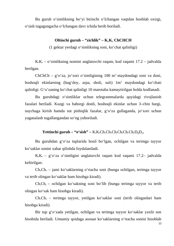 Bu guruh o‘simlikning bo‘yi birinchi o‘lchangan vaqtdan boshlab oxirgi,
o‘sish tugagungacha o‘lchangan davr ichida berib boriladi. 
Oltinchi guruh – “zichlik” – KrKr ChCHCH
(1 gektar yerdagi o‘simlikning soni, ko‘chat qalinligi)
KrKr – o‘simlikning nomini anglatuvchi raqam, kod raqami 17.2 – jadvalda
berilgan. 
ChChCh – g‘o‘za, jo‘xori o‘simligining 100 m2  maydondagi soni va doni,
boshoqli  ekinlarning  (bug‘doy,  arpa,  sholi,  suli)  1m2 maydondagi  ko‘chati
qalinligi. G‘o‘zaning ko‘chat qalinligi 10 marotaba kamaytirilgan holda kodlanadi.
Bu  guruhdagi  o‘simliklar  uchun  telegrammalarda  quyidagi  rivojlanish
fazalari beriladi. Kuzgi va bahorgi donli, boshoqli ekinlar uchun 3–chin bargi,
naychaga kirish hamda sut pishiqlik fazalar, g‘o‘za gullaganda, jo‘xori uchun
yaganalash tugallangandan so‘ng yuboriladi.
Yettinchi guruh – “o‘sish” – KrKrChvChvChrChrChcChcDgDyu
Bu guruhdan g‘o‘za tuplarida hosil bo‘lgan, ochilgan va terimga tayyor
ko‘saklar sonini xabar qilishda foydalaniladi.
KrKr  – g‘o‘za o‘simligini anglatuvchi raqam kod raqami 17.2– jadvalda
keltirilgan.
ChvChv – jami ko‘saklarning o‘rtacha soni (bunga ochilgan, terimga tayyor
va terib olingan ko‘saklar ham hisobga kiradi).
ChrChr  – ochilgan ko‘sakning soni bo‘lib (bunga terimga tayyor va terib
olingan ko‘sak ham hisobga kiradi).
ChcChc – terimga tayyor, yetilgan ko‘saklar soni  (terib olinganlari ham
hisobga kiradi).
Bir tup g‘o‘zada yetilgan, ochilgan va terimga tayyor ko‘saklar yaxlit son
hisobida beriladi. Umumiy qoidaga asosan ko‘saklarning o‘rtacha sonini hisoblab
13

