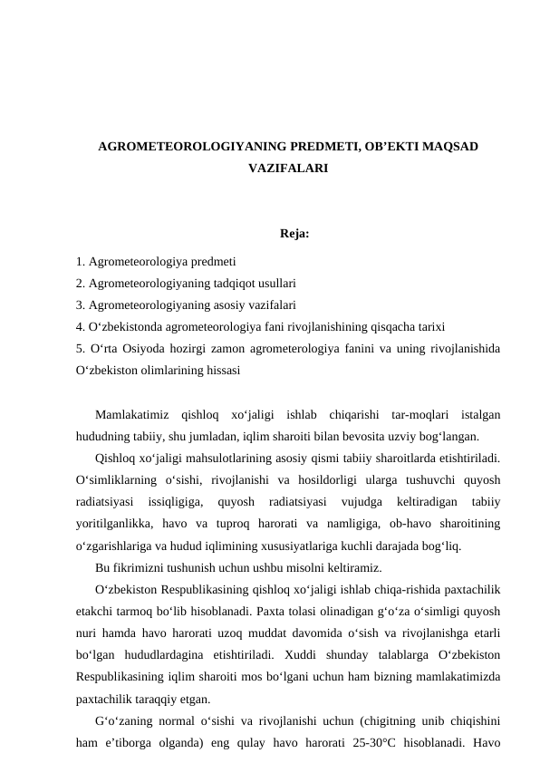 AGROMETEOROLOGIYANING PREDMETI, OB’EKTI MAQSAD
VAZIFALARI
Reja:
1. Agrometeorologiya predmeti
2. Agrometeorologiyaning tadqiqot usullari
3. Agrometeorologiyaning asosiy vazifalari
4. O‘zbekistonda agrometeorologiya fani rivojlanishining qisqacha tarixi
5. O‘rta Osiyoda hozirgi zamon agrometerologiya fanini va uning rivojlanishida
O‘zbekiston olimlarining hissasi
Mamlakatimiz  qishloq  xo‘jaligi  ishlab  chiqarishi  tar-moqlari  istalgan
hududning tabiiy, shu jumladan, iqlim sharoiti bilan bevosita uzviy bog‘langan.
Qishloq xo‘jaligi mahsulotlarining asosiy qismi tabiiy sharoitlarda etishtiriladi.
O‘simliklarning  o‘sishi,  rivojlanishi  va  hosildorligi  ularga  tushuvchi  quyosh
radiatsiyasi  issiqligiga,  quyosh  radiatsiyasi  vujudga  keltiradigan  tabiiy
yoritilganlikka,  havo  va  tuproq  harorati  va  namligiga,  ob-havo  sharoitining
o‘zgarishlariga va hudud iqlimining xususiyatlariga kuchli darajada bog‘liq.
Bu fikrimizni tushunish uchun ushbu misolni keltiramiz.
O‘zbekiston Respublikasining qishloq xo‘jaligi ishlab chiqa-rishida paxtachilik
etakchi tarmoq bo‘lib hisoblanadi. Paxta tolasi olinadigan g‘o‘za o‘simligi quyosh
nuri hamda havo harorati uzoq muddat davomida o‘sish va rivojlanishga etarli
bo‘lgan  hududlardagina  etishtiriladi.  Xuddi  shunday  talablarga  O‘zbekiston
Respublikasining iqlim sharoiti mos bo‘lgani uchun ham bizning mamlakatimizda
paxtachilik taraqqiy etgan.
G‘o‘zaning normal o‘sishi va rivojlanishi uchun (chigitning unib chiqishini
ham  e’tiborga  olganda)  eng  qulay  havo  harorati  25-30°C  hisoblanadi.  Havo
