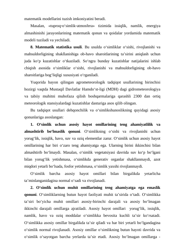 matematik modellarini tuzish imkoniyatini beradi.
Masalan,  «tuproqo‘simlikatmosfera»  tizimida  issiqlik, namlik,  energiya
almashinishi jarayonlarining matematik qonun va qoidalar yordamida matematik
modeli tuziladi va yechiladi.
8. Matematik statistika usuli. Bu usulda o‘simliklar o‘sishi, rivojlanishi va
mahsuldorligining shakllanishiga ob-havo sharoitlarining ta’sirini aniqlash uchun
juda ko‘p kuzatishlar  o‘tkaziladi. So‘ngra bunday kuzatishlar natijalarini ishlab
chiqish  asosida  o‘simliklar  o‘sishi,  rivojlanishi  va  mahsuldorligining  ob-havo
sharoitlariga bog‘liqligi xususiyati o‘rganiladi.
Yuqorida  bayon  qilingan  agrometeorologik  tadqiqot  usullarining  birinchisi
hozirgi vaqtda Mustaqil Davlatlar Hamdo‘st-ligi (MDH) dagi gidrometeorologiya
va  tabiiy  muhitni  muhofaza  qilish  boshqarmalariga  qarashli  2300  dan  ortiq
meteorologik stansiyalardagi kuzatishlar dasturiga asos qilib olingan.
Bu tadqiqot usullari dehqonchilik va o‘simlikshunoslikning quyidagi asosiy
qonunlariga asoslangan:
1.  O‘simlik  uchun  asosiy  hayot  omillarining  teng  ahamiyatlilik  va
almashtirib  bo‘lmaslik  qonuni.  O‘simlikning  o‘sishi  va  rivojlanishi  uchun
yorug‘lik, issiqlik, havo, suv va oziq elementlar zarur. O‘simlik uchun asosiy hayot
omillarining har biri o‘zaro teng ahamiyatga ega. Ularning birini ikkinchisi bilan
almashtirib bo‘lmaydi. Masalan, o‘simlik vegetatsiyasi davrida suv ko‘p bo‘lgani
bilan  yorug‘lik  yetishmasa,  o‘simlikda  generativ  organlar  shakllanmaydi,  azot
miqdori yetarli bo‘lsada, fosfor yetishmasa, o‘simlik yaxshi rivojlanmaydi.
O‘simlik  barcha  asosiy  hayot  omillari  bilan  birgalikda  yetarlicha
ta’minlanganidagina normal o‘sadi va rivojlanadi.
2.  O‘simlik  uchun  muhit  omillarining  teng  ahamiyatga  ega  emaslik
qonuni. O‘simliklarning butun hayot faoliyati muhit ta’sirida o‘tadi. O‘simlikka
ta’siri  bo‘yicha  muhit  omillari  asosiy-birinchi  darajali  va  asosiy  bo‘lmagan
ikkinchi darajali omillarga ajratiladi. Asosiy hayot omillari  yorug‘lik, issiqlik,
namlik,  havo  va  oziq  moddalar  o‘simlikka  bevosita  kuchli  ta’sir  ko‘rsatadi.
O‘simlikka asosiy omillar birgalikda ta’sir qiladi va har biri yetarli bo‘lgandagina
o‘simlik normal rivojlanadi. Asosiy omillar o‘simlikning butun hayoti davrida va
o‘simlik o‘sayotgan barcha yerlarda ta’sir etadi. Asosiy bo‘lmagan omillarga -
