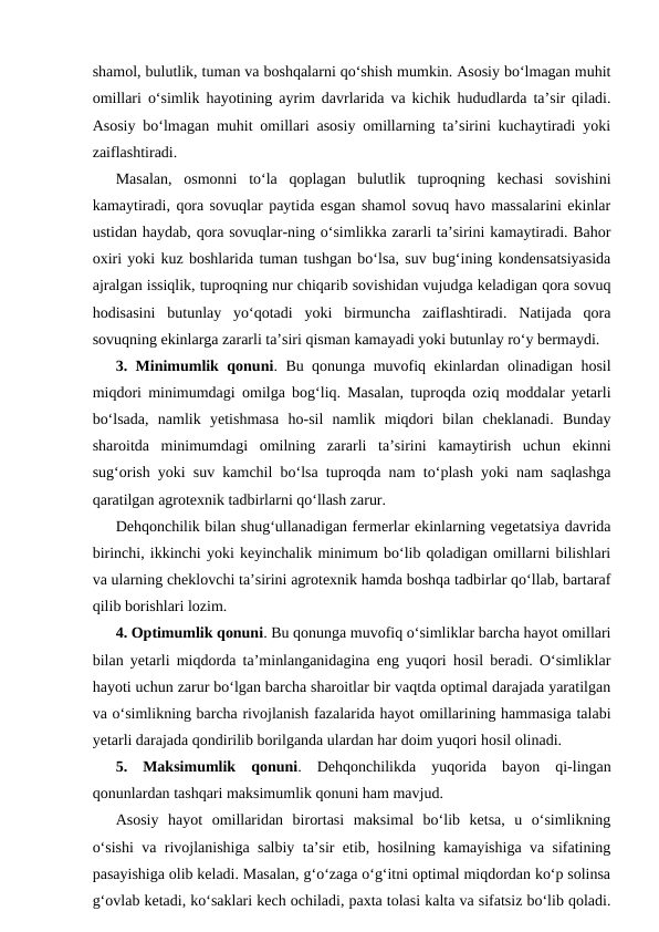 shamol, bulutlik, tuman va boshqalarni qo‘shish mumkin. Asosiy bo‘lmagan muhit
omillari o‘simlik hayotining ayrim davrlarida va kichik hududlarda ta’sir qiladi.
Asosiy bo‘lmagan muhit omillari asosiy omillarning ta’sirini kuchaytiradi yoki
zaiflashtiradi. 
Masalan,  osmonni  to‘la  qoplagan  bulutlik  tuproqning  kechasi  sovishini
kamaytiradi, qora sovuqlar paytida esgan shamol sovuq havo massalarini ekinlar
ustidan haydab, qora sovuqlar-ning o‘simlikka zararli ta’sirini kamaytiradi. Bahor
oxiri yoki kuz boshlarida tuman tushgan bo‘lsa, suv bug‘ining kondensatsiyasida
ajralgan issiqlik, tuproqning nur chiqarib sovishidan vujudga keladigan qora sovuq
hodisasini  butunlay  yo‘qotadi  yoki  birmuncha  zaiflashtiradi.  Natijada  qora
sovuqning ekinlarga zararli ta’siri qisman kamayadi yoki butunlay ro‘y bermaydi. 
3. Minimumlik qonuni. Bu qonunga muvofiq ekinlardan olinadigan hosil
miqdori minimumdagi omilga bog‘liq. Masalan, tuproqda oziq moddalar yetarli
bo‘lsada,  namlik  yetishmasa  ho-sil  namlik  miqdori  bilan  cheklanadi.  Bunday
sharoitda  minimumdagi  omilning  zararli  ta’sirini  kamaytirish  uchun  ekinni
sug‘orish yoki suv kamchil bo‘lsa tuproqda nam to‘plash yoki nam saqlashga
qaratilgan agrotexnik tadbirlarni qo‘llash zarur.
Dehqonchilik bilan shug‘ullanadigan fermerlar ekinlarning vegetatsiya davrida
birinchi, ikkinchi yoki keyinchalik minimum bo‘lib qoladigan omillarni bilishlari
va ularning cheklovchi ta’sirini agrotexnik hamda boshqa tadbirlar qo‘llab, bartaraf
qilib borishlari lozim.
4. Optimumlik qonuni. Bu qonunga muvofiq o‘simliklar barcha hayot omillari
bilan yetarli miqdorda ta’minlanganidagina eng yuqori hosil beradi. O‘simliklar
hayoti uchun zarur bo‘lgan barcha sharoitlar bir vaqtda optimal darajada yaratilgan
va o‘simlikning barcha rivojlanish fazalarida hayot omillarining hammasiga talabi
yetarli darajada qondirilib borilganda ulardan har doim yuqori hosil olinadi.
5.  Maksimumlik  qonuni.  Dehqonchilikda  yuqorida  bayon  qi-lingan
qonunlardan tashqari maksimumlik qonuni ham mavjud.
Asosiy  hayot  omillaridan  birortasi  maksimal  bo‘lib  ketsa,  u  o‘simlikning
o‘sishi va rivojlanishiga salbiy ta’sir etib, hosilning kamayishiga va sifatining
pasayishiga olib keladi. Masalan, g‘o‘zaga o‘g‘itni optimal miqdordan ko‘p solinsa
g‘ovlab ketadi, ko‘saklari kech ochiladi, paxta tolasi kalta va sifatsiz bo‘lib qoladi.
