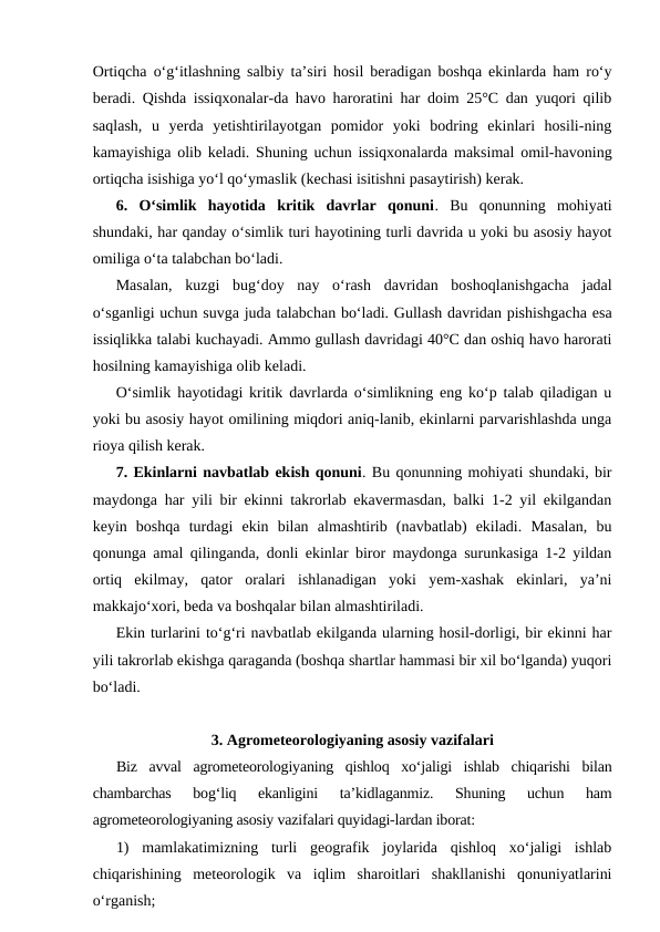 Ortiqcha o‘g‘itlashning salbiy ta’siri hosil beradigan boshqa ekinlarda ham ro‘y
beradi. Qishda issiqxonalar-da havo haroratini har doim 25°C dan yuqori qilib
saqlash,  u  yerda  yetishtirilayotgan  pomidor  yoki  bodring  ekinlari  hosili-ning
kamayishiga olib keladi. Shuning uchun issiqxonalarda maksimal omil-havoning
ortiqcha isishiga yo‘l qo‘ymaslik (kechasi isitishni pasaytirish) kerak.
6.  O‘simlik  hayotida  kritik  davrlar  qonuni.  Bu  qonunning  mohiyati
shundaki, har qanday o‘simlik turi hayotining turli davrida u yoki bu asosiy hayot
omiliga o‘ta talabchan bo‘ladi.
Masalan,  kuzgi  bug‘doy  nay  o‘rash  davridan  boshoqlanishgacha  jadal
o‘sganligi uchun suvga juda talabchan bo‘ladi. Gullash davridan pishishgacha esa
issiqlikka talabi kuchayadi. Ammo gullash davridagi 40°C dan oshiq havo harorati
hosilning kamayishiga olib keladi. 
O‘simlik hayotidagi kritik davrlarda o‘simlikning eng ko‘p talab qiladigan u
yoki bu asosiy hayot omilining miqdori aniq-lanib, ekinlarni parvarishlashda unga
rioya qilish kerak.
7. Ekinlarni navbatlab ekish qonuni. Bu qonunning mohiyati shundaki, bir
maydonga har yili bir ekinni takrorlab ekavermasdan, balki 1-2 yil ekilgandan
keyin  boshqa  turdagi  ekin  bilan  almashtirib  (navbatlab)  ekiladi.  Masalan,  bu
qonunga amal qilinganda, donli ekinlar biror maydonga surunkasiga 1-2 yildan
ortiq  ekilmay,  qator  oralari  ishlanadigan  yoki  yem-xashak  ekinlari,  ya’ni
makkajo‘xori, beda va boshqalar bilan almashtiriladi.
Ekin turlarini to‘g‘ri navbatlab ekilganda ularning hosil-dorligi, bir ekinni har
yili takrorlab ekishga qaraganda (boshqa shartlar hammasi bir xil bo‘lganda) yuqori
bo‘ladi.
3. Agrometeorologiyaning asosiy vazifalari
Biz  avval  agrometeorologiyaning  qishloq  xo‘jaligi  ishlab  chiqarishi  bilan
chambarchas  bog‘liq  ekanligini  ta’kidlaganmiz.  Shuning  uchun  ham
agrometeorologiyaning asosiy vazifalari quyidagi-lardan iborat: 
1)  mamlakatimizning  turli  geografik  joylarida  qishloq  xo‘jaligi  ishlab
chiqarishining  meteorologik  va  iqlim  sharoitlari  shakllanishi  qonuniyatlarini
o‘rganish; 
