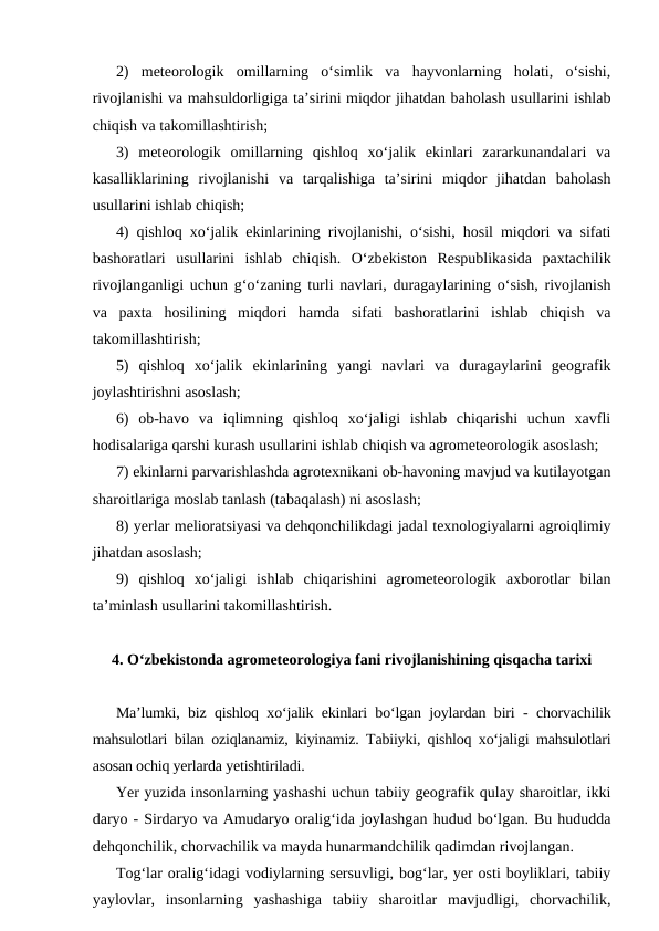 2)  meteorologik  omillarning  o‘simlik  va  hayvonlarning  holati,  o‘sishi,
rivojlanishi va mahsuldorligiga ta’sirini miqdor jihatdan baholash usullarini ishlab
chiqish va takomillashtirish;
3)  meteorologik  omillarning  qishloq  xo‘jalik  ekinlari  zararkunandalari  va
kasalliklarining  rivojlanishi  va  tarqalishiga  ta’sirini  miqdor  jihatdan  baholash
usullarini ishlab chiqish;
4) qishloq xo‘jalik ekinlarining rivojlanishi, o‘sishi, hosil miqdori va sifati
bashoratlari  usullarini  ishlab  chiqish.  O‘zbekiston  Respublikasida  paxtachilik
rivojlanganligi uchun g‘o‘zaning turli navlari, duragaylarining o‘sish, rivojlanish
va  paxta  hosilining  miqdori  hamda  sifati  bashoratlarini  ishlab  chiqish  va
takomillashtirish; 
5)  qishloq  xo‘jalik  ekinlarining  yangi  navlari  va  duragaylarini  geografik
joylashtirishni asoslash;
6)  ob-havo  va  iqlimning  qishloq  xo‘jaligi  ishlab  chiqarishi  uchun  xavfli
hodisalariga qarshi kurash usullarini ishlab chiqish va agrometeorologik asoslash;
7) ekinlarni parvarishlashda agrotexnikani ob-havoning mavjud va kutilayotgan
sharoitlariga moslab tanlash (tabaqalash) ni asoslash;
8) yerlar melioratsiyasi va dehqonchilikdagi jadal texnologiyalarni agroiqlimiy
jihatdan asoslash;
9)  qishloq  xo‘jaligi  ishlab  chiqarishini  agrometeorologik  axborotlar  bilan
ta’minlash usullarini takomillashtirish.
4. O‘zbekistonda agrometeorologiya fani rivojlanishining qisqacha tarixi
Ma’lumki, biz qishloq xo‘jalik ekinlari bo‘lgan joylardan biri - chorvachilik
mahsulotlari bilan oziqlanamiz, kiyinamiz. Tabiiyki, qishloq xo‘jaligi mahsulotlari
asosan ochiq yerlarda yetishtiriladi.
Yer yuzida insonlarning yashashi uchun tabiiy geografik qulay sharoitlar, ikki
daryo - Sirdaryo va Amudaryo oralig‘ida joylashgan hudud bo‘lgan. Bu hududda
dehqonchilik, chorvachilik va mayda hunarmandchilik qadimdan rivojlangan.
Tog‘lar oralig‘idagi vodiylarning sersuvligi, bog‘lar, yer osti boyliklari, tabiiy
yaylovlar,  insonlarning  yashashiga  tabiiy  sharoitlar  mavjudligi,  chorvachilik,
