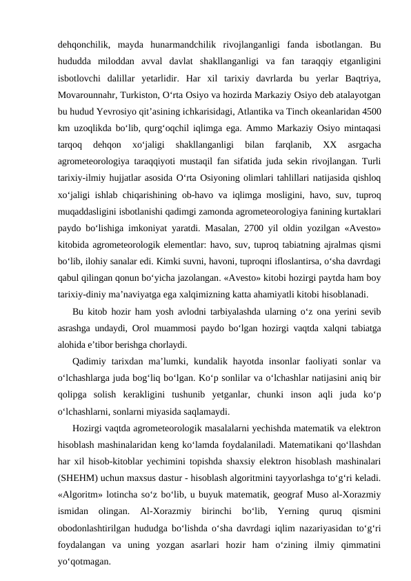 dehqonchilik,  mayda  hunarmandchilik  rivojlanganligi  fanda  isbotlangan.  Bu
hududda  miloddan  avval  davlat  shakllanganligi  va  fan  taraqqiy  etganligini
isbotlovchi  dalillar  yetarlidir.  Har  xil  tarixiy  davrlarda  bu  yerlar  Baqtriya,
Movarounnahr, Turkiston, O‘rta Osiyo va hozirda Markaziy Osiyo deb atalayotgan
bu hudud Yevrosiyo qit’asining ichkarisidagi, Atlantika va Tinch okeanlaridan 4500
km uzoqlikda bo‘lib, qurg‘oqchil iqlimga ega. Ammo Markaziy Osiyo mintaqasi
tarqoq  dehqon  xo‘jaligi  shakllanganligi  bilan  farqlanib,  XX  asrgacha
agrometeorologiya taraqqiyoti mustaqil fan sifatida juda sekin rivojlangan. Turli
tarixiy-ilmiy hujjatlar asosida O‘rta Osiyoning olimlari tahlillari natijasida qishloq
xo‘jaligi ishlab chiqarishining ob-havo va iqlimga mosligini, havo, suv, tuproq
muqaddasligini isbotlanishi qadimgi zamonda agrometeorologiya fanining kurtaklari
paydo bo‘lishiga imkoniyat yaratdi. Masalan, 2700 yil oldin yozilgan «Avesto»
kitobida agrometeorologik elementlar: havo, suv, tuproq tabiatning ajralmas qismi
bo‘lib, ilohiy sanalar edi. Kimki suvni, havoni, tuproqni ifloslantirsa, o‘sha davrdagi
qabul qilingan qonun bo‘yicha jazolangan. «Avesto» kitobi hozirgi paytda ham boy
tarixiy-diniy ma’naviyatga ega xalqimizning katta ahamiyatli kitobi hisoblanadi. 
Bu kitob hozir ham yosh avlodni tarbiyalashda ularning o‘z ona yerini sevib
asrashga undaydi, Orol muammosi paydo bo‘lgan hozirgi vaqtda xalqni tabiatga
alohida e’tibor berishga chorlaydi.
Qadimiy tarixdan  ma’lumki, kundalik hayotda  insonlar  faoliyati  sonlar  va
o‘lchashlarga juda bog‘liq bo‘lgan. Ko‘p sonlilar va o‘lchashlar natijasini aniq bir
qolipga  solish  kerakligini  tushunib  yetganlar,  chunki  inson  aqli  juda  ko‘p
o‘lchashlarni, sonlarni miyasida saqlamaydi.
Hozirgi vaqtda agrometeorologik masalalarni yechishda matematik va elektron
hisoblash mashinalaridan keng ko‘lamda foydalaniladi. Matematikani qo‘llashdan
har xil hisob-kitoblar yechimini topishda shaxsiy elektron hisoblash mashinalari
(SHEHM) uchun maxsus dastur - hisoblash algoritmini tayyorlashga to‘g‘ri keladi.
«Algoritm» lotincha so‘z bo‘lib, u buyuk matematik, geograf Muso al-Xorazmiy
ismidan  olingan.  Al-Xorazmiy  birinchi  bo‘lib,  Yerning  quruq  qismini
obodonlashtirilgan hududga bo‘lishda o‘sha davrdagi iqlim nazariyasidan to‘g‘ri
foydalangan  va  uning  yozgan  asarlari  hozir  ham  o‘zining  ilmiy  qimmatini
yo‘qotmagan.
