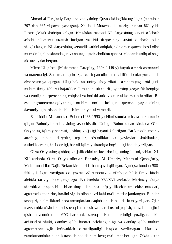 Ahmad al-Farg‘oniy Farg‘ona vodiysining Quva qishlog‘ida tug‘ilgan (taxminan
797 dan 865 yilgacha yashagan). Xalifa al-Mutavakkil qaroriga binoan 861 yilda
Fustot (Misr) shahriga kelgan. Kelishdan maqsad Nil daryosining suvini o‘lchash
asbobi  nilomerni  tuzatish  bo‘lgan  va  Nil  daryosining  suvini  o‘lchash  bilan
shug‘ullangan. Nil daryosining sersuvlik sathini aniqlab, ekinlardan qancha hosil olish
mumkinligini bashoratlagan va shunga qarab aholidan qancha miqdorda soliq olishga
oid tavsiyalar bergan.
Mirzo Ulug‘bek (Muhammad Tarag‘ay, 1394-1449 y) buyuk o‘zbek astronomi
va matematigi. Samarqandga ko‘zga ko‘ringan olimlarni taklif qilib ular yordamida
observatoriya  qurgan.  Ulug‘bek  va  uning  shogirdlari  astronomiyaga  oid  juda
muhim ilmiy ishlarni bajardilar. Jumladan, ular turli joylarning geografik kengligi
va uzunligini, quyoshning chiqishi va botishi aniq vaqtlarini ko‘rsatib berdilar. Bu
esa  agrometeorologiyaning  muhim  omili  bo‘lgan  quyosh  yog‘dusining
davomiyligini hisoblab chiqish imkoniyatini yaratadi. 
Zahiriddin Muhammad Bobur (1483-1550 y) Hindistonda uch asr hukmronlik
qilgan Boburiylar sulolasining asoschisidir.  Uning «Boburnoma» kitobida O‘rta
Osiyoning iqlimiy sharoiti, qishloq xo‘jaligi bayoni keltirilgan. Bu kitobda tevarak
atrofdagi  tabiat:  daryolar,  tog‘lar,  o‘simliklar  va  yaylovlar  shakllanishi,
o‘simliklarning hosildorligi, har xil iqlimiy sharoitga bog‘liqligi haqida yozilgan.
O‘rta Osiyoning qishloq xo‘jalik ekinlari hosildorligi, uning iqlimi, tabiati XI-
XII  asrlarda  O‘rta  Osiyo  olimlari  Beruniy,  Al  Umariy,  Mahmud  Qoshg‘ariy,
Muhammad Ibn Najib Bekon kitoblarida ham qayd qilingan. Ayniqsa bundan 500-
550  yil  ilgari  yozilgan  qo‘lyozma  «Ziratnoma»  -  «Dehqonchilik  ilmi»  kitobi
alohida tarixiy ahamiyatga ega. Bu kitobda XV-XVI asrlarda Markaziy Osiyo
sharoitida dehqonchilik bilan shug‘ullanishda ko‘p yillik ekinlarni ekish muddati,
agrotexnik tadbirlar, hosilni yig‘ib olish davri kabi ma’lumotlar jamlangan. Bundan
tashqari, o‘simliklarni qora sovuqlardan saqlab qolish haqida ham yozilgan. Qish
mavsumida o‘simliklarni sovuqdan asrash va ularni ustini yopish, masalan, anjirni
qish  mavsumida    -6°C  haroratda  sovuq  urishi  mumkinligi  yozilgan,  lekin
achinarlisi  shuki,  qanday  qilib  harorat  o‘lchanganligi  va  qanday  qilib  muhim
agrometeorologik  ko‘rsatkich  o‘rnatilganligi  haqida  yozilmagan.  Har  xil
zararkunandalar bilan kurashish haqida ham keng ma’lumot berilgan. O‘zbekiston
