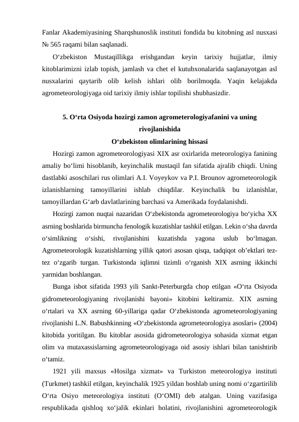 Fanlar Akademiyasining Sharqshunoslik instituti fondida bu kitobning asl nusxasi
№ 565 raqami bilan saqlanadi. 
O‘zbekiston  Mustaqillikga  erishgandan  keyin  tarixiy  hujjatlar,  ilmiy
kitoblarimizni izlab topish, jamlash va chet el kutubxonalarida saqlanayotgan asl
nusxalarini  qaytarib  olib  kelish  ishlari  olib  borilmoqda.  Yaqin  kelajakda
agrometeorologiyaga oid tarixiy ilmiy ishlar topilishi shubhasizdir.
5. O‘rta Osiyoda hozirgi zamon agrometerologiyafanini va uning
rivojlanishida 
O‘zbekiston olimlarining hissasi
Hozirgi zamon agrometeorologiyasi XIX asr oxirlarida meteorologiya fanining
amaliy bo‘limi hisoblanib, keyinchalik mustaqil fan sifatida ajralib chiqdi. Uning
dastlabki asoschilari rus olimlari A.I. Voyeykov va P.I. Brounov agrometeorologik
izlanishlarning  tamoyillarini  ishlab  chiqdilar.  Keyinchalik  bu  izlanishlar,
tamoyillardan G‘arb davlatlarining barchasi va Amerikada foydalanishdi.
Hozirgi zamon nuqtai nazaridan O‘zbekistonda agrometeorologiya bo‘yicha XX
asrning boshlarida birmuncha fenologik kuzatishlar tashkil etilgan. Lekin o‘sha davrda
o‘simlikning  o‘sishi,  rivojlanishini  kuzatishda  yagona  uslub  bo‘lmagan.
Agrometeorologik kuzatishlarning yillik qatori asosan qisqa, tadqiqot ob’ektlari tez-
tez o‘zgarib turgan. Turkistonda  iqlimni  tizimli  o‘rganish  XIX asrning  ikkinchi
yarmidan boshlangan. 
Bunga isbot sifatida 1993 yili Sankt-Peterburgda chop etilgan «O‘rta Osiyoda
gidrometeorologiyaning  rivojlanishi  bayoni»  kitobini  keltiramiz.  XIX  asrning
o‘rtalari va XX asrning 60-yillariga qadar O‘zbekistonda agrometeorologiyaning
rivojlanishi L.N. Babushkinning «O‘zbekistonda agrometeorologiya asoslari» (2004)
kitobida yoritilgan. Bu kitoblar asosida gidrometeorologiya sohasida xizmat etgan
olim va mutaxassislarning agrometeorologiyaga oid asosiy ishlari bilan tanishtirib
o‘tamiz. 
1921  yili  maxsus  «Hosilga  xizmat»  va  Turkiston  meteorologiya  instituti
(Turkmet) tashkil etilgan, keyinchalik 1925 yildan boshlab uning nomi o‘zgartirilib
O‘rta  Osiyo  meteorologiya  instituti  (O‘OMI)  deb  atalgan.  Uning  vazifasiga
respublikada  qishloq  xo‘jalik  ekinlari  holatini,  rivojlanishini  agrometeorologik

