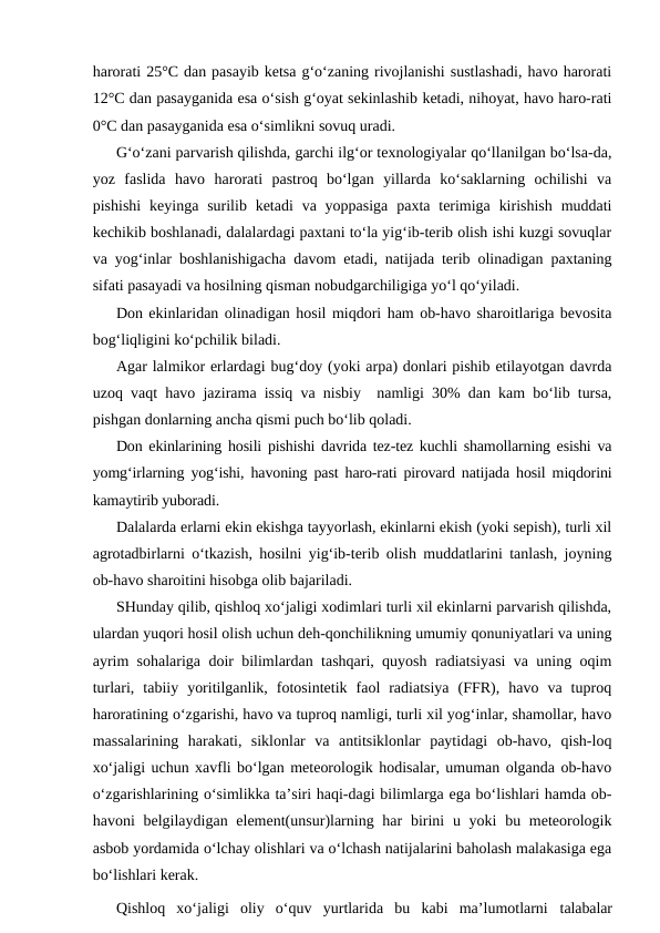 harorati 25°C dan pasayib ketsa g‘o‘zaning rivojlanishi sustlashadi, havo harorati
12°C dan pasayganida esa o‘sish g‘oyat sekinlashib ketadi, nihoyat, havo haro-rati
0°C dan pasayganida esa o‘simlikni sovuq uradi.
G‘o‘zani parvarish qilishda, garchi ilg‘or texnologiyalar qo‘llanilgan bo‘lsa-da,
yoz  faslida  havo  harorati  pastroq  bo‘lgan  yillarda  ko‘saklarning  ochilishi  va
pishishi  keyinga surilib ketadi  va yoppasiga  paxta terimiga  kirishish  muddati
kechikib boshlanadi, dalalardagi paxtani to‘la yig‘ib-terib olish ishi kuzgi sovuqlar
va yog‘inlar boshlanishigacha davom etadi, natijada terib olinadigan paxtaning
sifati pasayadi va hosilning qisman nobudgarchiligiga yo‘l qo‘yiladi.
Don ekinlaridan olinadigan hosil miqdori ham ob-havo sharoitlariga bevosita
bog‘liqligini ko‘pchilik biladi.
Agar lalmikor erlardagi bug‘doy (yoki arpa) donlari pishib etilayotgan davrda
uzoq vaqt havo jazirama issiq va nisbiy  namligi 30% dan kam bo‘lib tursa,
pishgan donlarning ancha qismi puch bo‘lib qoladi.
Don ekinlarining hosili pishishi davrida tez-tez kuchli shamollarning esishi va
yomg‘irlarning yog‘ishi, havoning past haro-rati pirovard natijada hosil miqdorini
kamaytirib yuboradi.
Dalalarda erlarni ekin ekishga tayyorlash, ekinlarni ekish (yoki sepish), turli xil
agrotadbirlarni o‘tkazish, hosilni yig‘ib-terib olish muddatlarini tanlash, joyning
ob-havo sharoitini hisobga olib bajariladi.
SHunday qilib, qishloq xo‘jaligi xodimlari turli xil ekinlarni parvarish qilishda,
ulardan yuqori hosil olish uchun deh-qonchilikning umumiy qonuniyatlari va uning
ayrim sohalariga doir bilimlardan tashqari, quyosh radiatsiyasi va uning oqim
turlari,  tabiiy  yoritilganlik,  fotosintetik  faol  radiatsiya  (FFR),  havo  va  tuproq
haroratining o‘zgarishi, havo va tuproq namligi, turli xil yog‘inlar, shamollar, havo
massalarining  harakati,  siklonlar  va  antitsiklonlar  paytidagi  ob-havo,  qish-loq
xo‘jaligi uchun xavfli bo‘lgan meteorologik hodisalar, umuman olganda ob-havo
o‘zgarishlarining o‘simlikka ta’siri haqi-dagi bilimlarga ega bo‘lishlari hamda ob-
havoni  belgilaydigan element(unsur)larning har  birini  u yoki  bu meteorologik
asbob yordamida o‘lchay olishlari va o‘lchash natijalarini baholash malakasiga ega
bo‘lishlari kerak.
Qishloq  xo‘jaligi  oliy  o‘quv  yurtlarida  bu  kabi  ma’lumotlarni  talabalar
