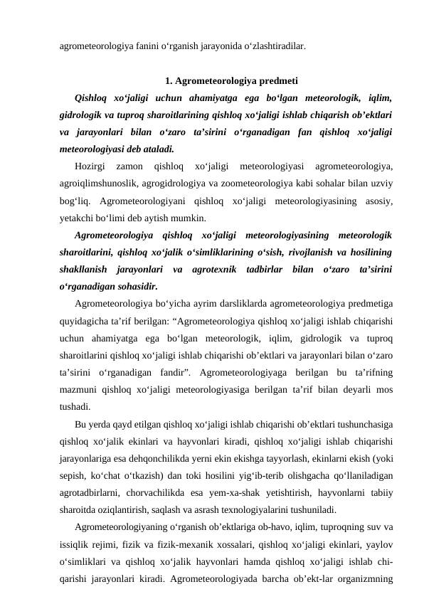 agrometeorologiya fanini o‘rganish jarayonida o‘zlashtiradilar.
1. Agrometeorologiya predmeti
Qishloq  xo‘jaligi  uchun  ahamiyatga  ega  bo‘lgan  meteorologik,  iqlim,
gidrologik va tuproq sharoitlarining qishloq xo‘jaligi ishlab chiqarish ob’ektlari
va  jarayonlari  bilan  o‘zaro  ta’sirini  o‘rganadigan  fan  qishloq  xo‘jaligi
meteorologiyasi deb ataladi. 
Hozirgi  zamon  qishloq  xo‘jaligi  meteorologiyasi  agrometeorologiya,
agroiqlimshunoslik, agrogidrologiya va zoometeorologiya kabi sohalar bilan uzviy
bog‘liq.  Agrometeorologiyani  qishloq  xo‘jaligi  meteorologiyasining  asosiy,
yetakchi bo‘limi deb aytish mumkin.
Agrometeorologiya  qishloq  xo‘jaligi  meteorologiyasining  meteorologik
sharoitlarini, qishloq xo‘jalik o‘simliklarining o‘sish, rivojlanish va hosilining
shakllanish  jarayonlari  va  agrotexnik  tadbirlar  bilan  o‘zaro  ta’sirini
o‘rganadigan sohasidir.
Agrometeorologiya bo‘yicha ayrim darsliklarda agrometeorologiya predmetiga
quyidagicha ta’rif berilgan: “Agrometeorologiya qishloq xo‘jaligi ishlab chiqarishi
uchun  ahamiyatga  ega  bo‘lgan  meteorologik,  iqlim,  gidrologik  va  tuproq
sharoitlarini qishloq xo‘jaligi ishlab chiqarishi ob’ektlari va jarayonlari bilan o‘zaro
ta’sirini  o‘rganadigan  fandir”.  Agrometeorologiyaga  berilgan  bu  ta’rifning
mazmuni qishloq xo‘jaligi meteorologiyasiga berilgan ta’rif  bilan deyarli  mos
tushadi. 
Bu yerda qayd etilgan qishloq xo‘jaligi ishlab chiqarishi ob’ektlari tushunchasiga
qishloq xo‘jalik ekinlari va hayvonlari kiradi, qishloq xo‘jaligi ishlab chiqarishi
jarayonlariga esa dehqonchilikda yerni ekin ekishga tayyorlash, ekinlarni ekish (yoki
sepish, ko‘chat o‘tkazish) dan toki hosilini yig‘ib-terib olishgacha qo‘llaniladigan
agrotadbirlarni,  chorvachilikda  esa  yem-xa-shak  yetishtirish,  hayvonlarni  tabiiy
sharoitda oziqlantirish, saqlash va asrash texnologiyalarini tushuniladi.
Agrometeorologiyaning o‘rganish ob’ektlariga ob-havo, iqlim, tuproqning suv va
issiqlik rejimi, fizik va fizik-mexanik xossalari, qishloq xo‘jaligi ekinlari, yaylov
o‘simliklari va qishloq xo‘jalik hayvonlari hamda qishloq xo‘jaligi ishlab chi-
qarishi jarayonlari kiradi. Agrometeorologiyada barcha ob’ekt-lar organizmning
