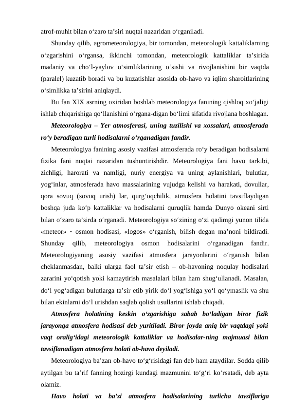 atrof-muhit bilan o‘zaro ta’siri nuqtai nazaridan o‘rganiladi.
Shunday qilib, agrometeorologiya, bir tomondan, meteorologik kattaliklarning
o‘zgarishini  o‘rgansa,  ikkinchi  tomondan,  meteorologik  kattaliklar  ta’sirida
madaniy  va  cho‘l-yaylov  o‘simliklarining  o‘sishi  va  rivojlanishini  bir  vaqtda
(paralel) kuzatib boradi va bu kuzatishlar asosida ob-havo va iqlim sharoitlarining
o‘simlikka ta’sirini aniqlaydi.
Bu fan XIX asrning oxiridan boshlab meteorologiya fanining qishloq xo‘jaligi
ishlab chiqarishiga qo‘llanishini o‘rgana-digan bo‘limi sifatida rivojlana boshlagan.
Meteorologiya – Yer atmosferasi, uning tuzilishi va xossalari, atmosferada
ro‘y beradigan turli hodisalarni o‘rganadigan fandir. 
Meteorologiya fanining asosiy vazifasi atmosferada ro‘y beradigan hodisalarni
fizika  fani  nuqtai  nazaridan  tushuntirishdir.  Meteorologiya  fani  havo  tarkibi,
zichligi,  harorati  va  namligi,  nuriy  energiya  va  uning  aylanishlari,  bulutlar,
yog‘inlar, atmosferada havo massalarining vujudga kelishi va harakati, dovullar,
qora  sovuq  (sovuq  urish)  lar,  qurg‘oqchilik,  atmosfera  holatini  tavsiflaydigan
boshqa juda ko‘p kattaliklar va hodisalarni quruqlik hamda Dunyo okeani sirti
bilan o‘zaro ta’sirda o‘rganadi. Meteorologiya so‘zining o‘zi qadimgi yunon tilida
«meteor»   osmon hodisasi, «logos» o‘rganish, bilish degan ma’noni bildiradi.
Shunday  qilib,  meteorologiya  osmon  hodisalarini  o‘rganadigan  fandir.
Meteorologiyaning  asosiy  vazifasi  atmosfera  jarayonlarini  o‘rganish  bilan
cheklanmasdan, balki ularga faol ta’sir etish – ob-havoning noqulay hodisalari
zararini yo‘qotish yoki kamaytirish masalalari bilan ham shug‘ullanadi. Masalan,
do‘l yog‘adigan bulutlarga ta’sir etib yirik do‘l yog‘ishiga yo‘l qo‘ymaslik va shu
bilan ekinlarni do‘l urishdan saqlab qolish usullarini ishlab chiqadi.
Atmosfera  holatining  keskin  o‘zgarishiga  sabab  bo‘ladigan  biror  fizik
jarayonga atmosfera hodisasi deb yuritiladi. Biror joyda aniq bir vaqtdagi yoki
vaqt  oralig‘idagi  meteorologik  kattaliklar  va  hodisalar-ning  majmuasi  bilan
tavsiflanadigan atmosfera holati ob-havo deyiladi.
Meteorologiya ba’zan ob-havo to‘g‘risidagi fan deb ham ataydilar. Sodda qilib
aytilgan bu ta’rif fanning hozirgi kundagi mazmunini to‘g‘ri ko‘rsatadi, deb ayta
olamiz.
Havo  holati  va  ba’zi  atmosfera  hodisalarining  turlicha  tavsiflariga
