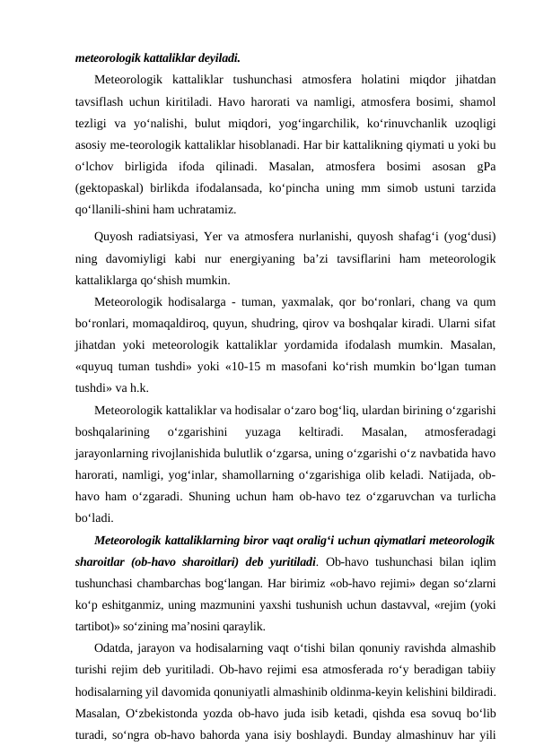 meteorologik kattaliklar deyiladi.
Meteorologik  kattaliklar  tushunchasi  atmosfera  holatini  miqdor  jihatdan
tavsiflash uchun kiritiladi. Havo harorati va namligi, atmosfera bosimi, shamol
tezligi  va  yo‘nalishi,  bulut  miqdori,  yog‘ingarchilik,  ko‘rinuvchanlik  uzoqligi
asosiy me-teorologik kattaliklar hisoblanadi. Har bir kattalikning qiymati u yoki bu
o‘lchov  birligida  ifoda  qilinadi.  Masalan,  atmosfera  bosimi  asosan  gPa
(gektopaskal) birlikda ifodalansada, ko‘pincha uning mm simob ustuni tarzida
qo‘llanili-shini ham uchratamiz.
Quyosh radiatsiyasi, Yer va atmosfera nurlanishi, quyosh shafag‘i (yog‘dusi)
ning  davomiyligi  kabi  nur  energiyaning  ba’zi  tavsiflarini  ham  meteorologik
kattaliklarga qo‘shish mumkin.
Meteorologik hodisalarga - tuman, yaxmalak, qor bo‘ronlari, chang va qum
bo‘ronlari, momaqaldiroq, quyun, shudring, qirov va boshqalar kiradi. Ularni sifat
jihatdan  yoki  meteorologik  kattaliklar  yordamida  ifodalash  mumkin.  Masalan,
«quyuq tuman tushdi» yoki «10-15 m masofani ko‘rish mumkin bo‘lgan tuman
tushdi» va h.k.
Meteorologik kattaliklar va hodisalar o‘zaro bog‘liq, ulardan birining o‘zgarishi
boshqalarining  o‘zgarishini  yuzaga  keltiradi.  Masalan,  atmosferadagi
jarayonlarning rivojlanishida bulutlik o‘zgarsa, uning o‘zgarishi o‘z navbatida havo
harorati, namligi, yog‘inlar, shamollarning o‘zgarishiga olib keladi. Natijada, ob-
havo ham o‘zgaradi. Shuning uchun ham ob-havo tez o‘zgaruvchan va turlicha
bo‘ladi.
Meteorologik kattaliklarning biror vaqt oralig‘i uchun qiymatlari meteorologik
sharoitlar (ob-havo sharoitlari) deb yuritiladi.  Ob-havo tushunchasi bilan iqlim
tushunchasi chambarchas bog‘langan. Har birimiz «ob-havo rejimi» degan so‘zlarni
ko‘p eshitganmiz, uning mazmunini yaxshi tushunish uchun dastavval, «rejim (yoki
tartibot)» so‘zining ma’nosini qaraylik.
Odatda, jarayon va hodisalarning vaqt o‘tishi bilan qonuniy ravishda almashib
turishi rejim deb yuritiladi. Ob-havo rejimi esa atmosferada ro‘y beradigan tabiiy
hodisalarning yil davomida qonuniyatli almashinib oldinma-keyin kelishini bildiradi.
Masalan, O‘zbekistonda yozda ob-havo juda isib ketadi, qishda esa sovuq bo‘lib
turadi, so‘ngra ob-havo bahorda yana isiy boshlaydi. Bunday almashinuv har yili
