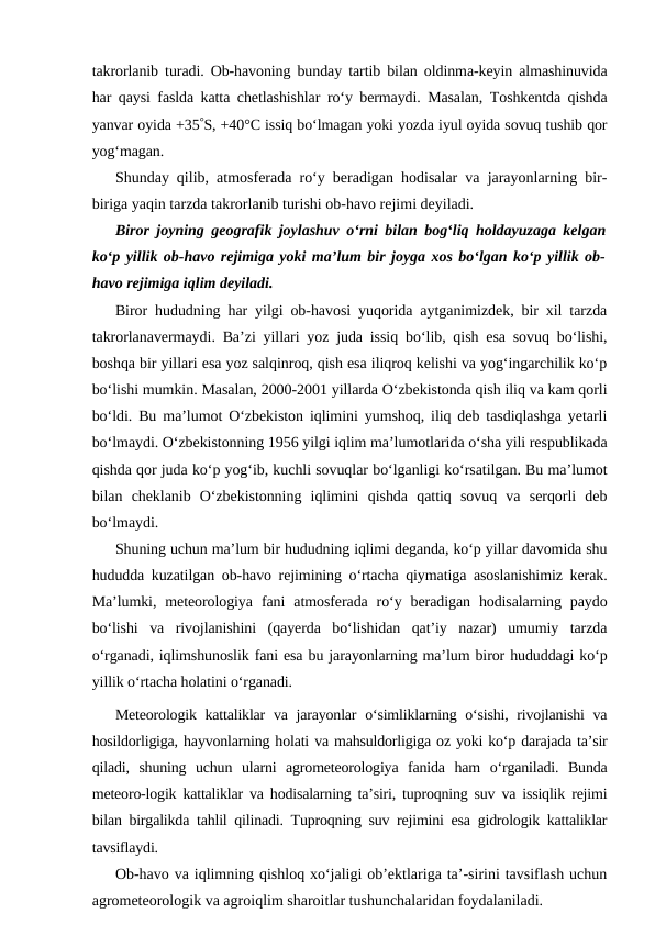 takrorlanib turadi. Ob-havoning bunday tartib bilan oldinma-keyin almashinuvida
har qaysi faslda katta chetlashishlar ro‘y bermaydi. Masalan, Toshkentda qishda
yanvar oyida +35S, +40°C issiq bo‘lmagan yoki yozda iyul oyida sovuq tushib qor
yog‘magan.
Shunday qilib, atmosferada ro‘y beradigan hodisalar va jarayonlarning bir-
biriga yaqin tarzda takrorlanib turishi ob-havo rejimi deyiladi. 
Biror joyning geografik joylashuv o‘rni bilan bog‘liq holdayuzaga kelgan
ko‘p yillik ob-havo rejimiga yoki ma’lum bir joyga xos bo‘lgan ko‘p yillik ob-
havo rejimiga iqlim deyiladi.
Biror hududning har yilgi ob-havosi yuqorida aytganimizdek, bir xil tarzda
takrorlanavermaydi. Ba’zi yillari yoz juda issiq bo‘lib, qish esa sovuq bo‘lishi,
boshqa bir yillari esa yoz salqinroq, qish esa iliqroq kelishi va yog‘ingarchilik ko‘p
bo‘lishi mumkin. Masalan, 2000-2001 yillarda O‘zbekistonda qish iliq va kam qorli
bo‘ldi. Bu ma’lumot O‘zbekiston iqlimini yumshoq, iliq deb tasdiqlashga yetarli
bo‘lmaydi. O‘zbekistonning 1956 yilgi iqlim ma’lumotlarida o‘sha yili respublikada
qishda qor juda ko‘p yog‘ib, kuchli sovuqlar bo‘lganligi ko‘rsatilgan. Bu ma’lumot
bilan  cheklanib  O‘zbekistonning  iqlimini  qishda  qattiq  sovuq  va  serqorli  deb
bo‘lmaydi.
Shuning uchun ma’lum bir hududning iqlimi deganda, ko‘p yillar davomida shu
hududda kuzatilgan ob-havo rejimining o‘rtacha qiymatiga asoslanishimiz kerak.
Ma’lumki,  meteorologiya  fani  atmosferada  ro‘y  beradigan  hodisalarning  paydo
bo‘lishi  va  rivojlanishini  (qayerda  bo‘lishidan  qat’iy  nazar)  umumiy  tarzda
o‘rganadi, iqlimshunoslik fani esa bu jarayonlarning ma’lum biror hududdagi ko‘p
yillik o‘rtacha holatini o‘rganadi.
Meteorologik kattaliklar  va jarayonlar o‘simliklarning o‘sishi, rivojlanishi  va
hosildorligiga, hayvonlarning holati va mahsuldorligiga oz yoki ko‘p darajada ta’sir
qiladi,  shuning  uchun  ularni  agrometeorologiya  fanida  ham  o‘rganiladi.  Bunda
meteoro-logik kattaliklar va hodisalarning ta’siri, tuproqning suv va issiqlik rejimi
bilan birgalikda tahlil qilinadi. Tuproqning suv rejimini esa gidrologik kattaliklar
tavsiflaydi.
Ob-havo va iqlimning qishloq xo‘jaligi ob’ektlariga ta’-sirini tavsiflash uchun
agrometeorologik va agroiqlim sharoitlar tushunchalaridan foydalaniladi.
