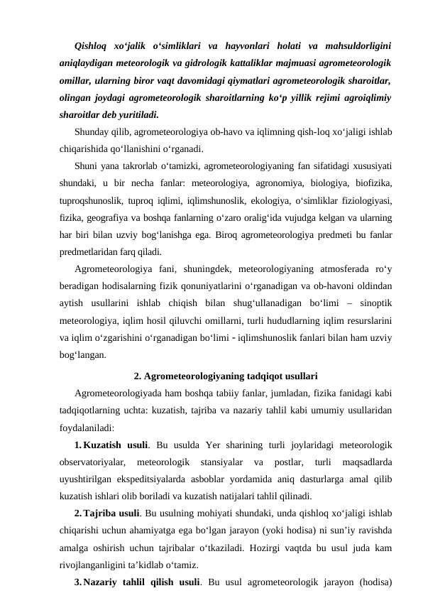 Qishloq  xo‘jalik  o‘simliklari  va  hayvonlari  holati  va  mahsuldorligini
aniqlaydigan meteorologik va gidrologik kattaliklar majmuasi agrometeorologik
omillar, ularning biror vaqt davomidagi qiymatlari agrometeorologik sharoitlar,
olingan joydagi agrometeorologik sharoitlarning ko‘p yillik rejimi agroiqlimiy
sharoitlar deb yuritiladi.
Shunday qilib, agrometeorologiya ob-havo va iqlimning qish-loq xo‘jaligi ishlab
chiqarishida qo‘llanishini o‘rganadi. 
Shuni yana takrorlab o‘tamizki, agrometeorologiyaning fan sifatidagi xususiyati
shundaki,  u  bir  necha  fanlar:  meteorologiya,  agronomiya,  biologiya,  biofizika,
tuproqshunoslik, tuproq iqlimi, iqlimshunoslik, ekologiya, o‘simliklar fiziologiyasi,
fizika, geografiya va boshqa fanlarning o‘zaro oralig‘ida vujudga kelgan va ularning
har biri bilan uzviy bog‘lanishga ega. Biroq agrometeorologiya predmeti bu fanlar
predmetlaridan farq qiladi.
Agrometeorologiya  fani,  shuningdek,  meteorologiyaning  atmosferada  ro‘y
beradigan hodisalarning fizik qonuniyatlarini o‘rganadigan va ob-havoni oldindan
aytish  usullarini  ishlab  chiqish  bilan  shug‘ullanadigan  bo‘limi  –  sinoptik
meteorologiya, iqlim hosil qiluvchi omillarni, turli hududlarning iqlim resurslarini
va iqlim o‘zgarishini o‘rganadigan bo‘limi  iqlimshunoslik fanlari bilan ham uzviy
bog‘langan.
2. Agrometeorologiyaning tadqiqot usullari
Agrometeorologiyada ham boshqa tabiiy fanlar, jumladan, fizika fanidagi kabi
tadqiqotlarning uchta: kuzatish, tajriba va nazariy tahlil kabi umumiy usullaridan
foydalaniladi:
1. Kuzatish  usuli.  Bu  usulda  Yer  sharining  turli  joylaridagi  meteorologik
observatoriyalar,  meteorologik  stansiyalar  va  postlar,  turli  maqsadlarda
uyushtirilgan ekspeditsiyalarda  asboblar  yordamida  aniq dasturlarga amal  qilib
kuzatish ishlari olib boriladi va kuzatish natijalari tahlil qilinadi. 
2. Tajriba usuli. Bu usulning mohiyati shundaki, unda qishloq xo‘jaligi ishlab
chiqarishi uchun ahamiyatga ega bo‘lgan jarayon (yoki hodisa) ni sun’iy ravishda
amalga oshirish uchun tajribalar o‘tkaziladi. Hozirgi vaqtda bu usul juda kam
rivojlanganligini ta’kidlab o‘tamiz.
3. Nazariy  tahlil  qilish  usuli.  Bu  usul  agrometeorologik  jarayon  (hodisa)
