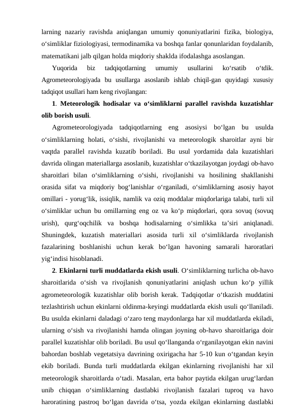 larning  nazariy  ravishda  aniqlangan  umumiy  qonuniyatlarini  fizika,  biologiya,
o‘simliklar fiziologiyasi, termodinamika va boshqa fanlar qonunlaridan foydalanib,
matematikani jalb qilgan holda miqdoriy shaklda ifodalashga asoslangan.
Yuqorida  biz  tadqiqotlarning  umumiy  usullarini  ko‘rsatib  o‘tdik.
Agrometeorologiyada  bu  usullarga  asoslanib  ishlab  chiqil-gan  quyidagi  xususiy
tadqiqot usullari ham keng rivojlangan:
1.  Meteorologik hodisalar va o‘simliklarni parallel ravishda kuzatishlar
olib borish usuli.
Agrometeorologiyada  tadqiqotlarning  eng  asosiysi  bo‘lgan  bu  usulda
o‘simliklarning  holati,  o‘sishi,  rivojlanishi  va  meteorologik  sharoitlar  ayni  bir
vaqtda parallel  ravishda kuzatib boriladi.  Bu usul  yordamida dala kuzatishlari
davrida olingan materiallarga asoslanib, kuzatishlar o‘tkazilayotgan joydagi ob-havo
sharoitlari  bilan  o‘simliklarning  o‘sishi,  rivojlanishi  va  hosilining  shakllanishi
orasida sifat va miqdoriy bog‘lanishlar o‘rganiladi, o‘simliklarning asosiy hayot
omillari - yorug‘lik, issiqlik, namlik va oziq moddalar miqdorlariga talabi, turli xil
o‘simliklar uchun bu omillarning eng oz va ko‘p miqdorlari, qora sovuq (sovuq
urish),  qurg‘oqchilik  va  boshqa  hodisalarning  o‘simlikka  ta’siri  aniqlanadi.
Shuningdek,  kuzatish  materiallari  asosida  turli  xil  o‘simliklarda  rivojlanish
fazalarining  boshlanishi  uchun  kerak  bo‘lgan  havoning  samarali  haroratlari
yig‘indisi hisoblanadi.
2. Ekinlarni turli muddatlarda ekish usuli. O‘simliklarning turlicha ob-havo
sharoitlarida  o‘sish  va  rivojlanish  qonuniyatlarini  aniqlash  uchun  ko‘p  yillik
agrometeorologik kuzatishlar olib borish kerak. Tadqiqotlar o‘tkazish muddatini
tezlashtirish uchun ekinlarni oldinma-keyingi muddatlarda ekish usuli qo‘llaniladi.
Bu usulda ekinlarni daladagi o‘zaro teng maydonlarga har xil muddatlarda ekiladi,
ularning o‘sish va rivojlanishi hamda olingan joyning ob-havo sharoitlariga doir
parallel kuzatishlar olib boriladi. Bu usul qo‘llanganda o‘rganilayotgan ekin navini
bahordan boshlab vegetatsiya davrining oxirigacha har 5-10 kun o‘tgandan keyin
ekib boriladi. Bunda turli muddatlarda ekilgan ekinlarning rivojlanishi har xil
meteorologik sharoitlarda o‘tadi. Masalan, erta bahor paytida ekilgan urug‘lardan
unib  chiqqan  o‘simliklarning  dastlabki  rivojlanish  fazalari  tuproq  va  havo
haroratining pastroq bo‘lgan davrida o‘tsa, yozda ekilgan ekinlarning dastlabki
