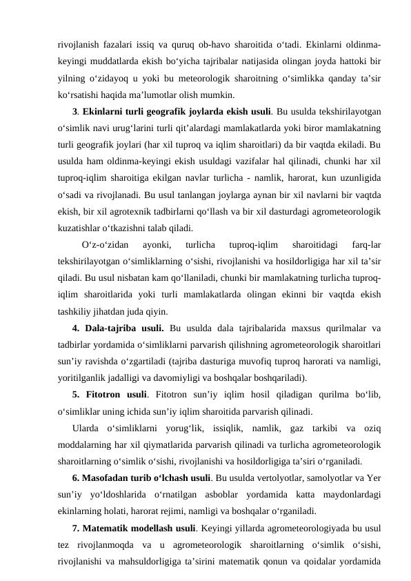 rivojlanish fazalari issiq va quruq ob-havo sharoitida o‘tadi. Ekinlarni oldinma-
keyingi muddatlarda ekish bo‘yicha tajribalar natijasida olingan joyda hattoki bir
yilning o‘zidayoq u yoki bu meteorologik sharoitning o‘simlikka qanday ta’sir
ko‘rsatishi haqida ma’lumotlar olish mumkin.
3. Ekinlarni turli geografik joylarda ekish usuli. Bu usulda tekshirilayotgan
o‘simlik navi urug‘larini turli qit’alardagi mamlakatlarda yoki biror mamlakatning
turli geografik joylari (har xil tuproq va iqlim sharoitlari) da bir vaqtda ekiladi. Bu
usulda ham oldinma-keyingi ekish usuldagi vazifalar hal qilinadi, chunki har xil
tuproq-iqlim sharoitiga ekilgan navlar turlicha - namlik, harorat, kun uzunligida
o‘sadi va rivojlanadi. Bu usul tanlangan joylarga aynan bir xil navlarni bir vaqtda
ekish, bir xil agrotexnik tadbirlarni qo‘llash va bir xil dasturdagi agrometeorologik
kuzatishlar o‘tkazishni talab qiladi.
O‘z-o‘zidan  ayonki,  turlicha  tuproq-iqlim  sharoitidagi  farq-lar
tekshirilayotgan o‘simliklarning o‘sishi, rivojlanishi va hosildorligiga har xil ta’sir
qiladi. Bu usul nisbatan kam qo‘llaniladi, chunki bir mamlakatning turlicha tuproq-
iqlim  sharoitlarida  yoki  turli  mamlakatlarda  olingan  ekinni  bir  vaqtda  ekish
tashkiliy jihatdan juda qiyin.
4.  Dala-tajriba  usuli. Bu  usulda  dala  tajribalarida  maxsus  qurilmalar  va
tadbirlar yordamida o‘simliklarni parvarish qilishning agrometeorologik sharoitlari
sun’iy ravishda o‘zgartiladi (tajriba dasturiga muvofiq tuproq harorati va namligi,
yoritilganlik jadalligi va davomiyligi va boshqalar boshqariladi).
5.  Fitotron  usuli.  Fitotron  sun’iy  iqlim  hosil  qiladigan  qurilma  bo‘lib,
o‘simliklar uning ichida sun’iy iqlim sharoitida parvarish qilinadi.
Ularda  o‘simliklarni  yorug‘lik,  issiqlik,  namlik,  gaz  tarkibi  va  oziq
moddalarning har xil qiymatlarida parvarish qilinadi va turlicha agrometeorologik
sharoitlarning o‘simlik o‘sishi, rivojlanishi va hosildorligiga ta’siri o‘rganiladi.
6. Masofadan turib o‘lchash usuli. Bu usulda vertolyotlar, samolyotlar va Yer
sun’iy  yo‘ldoshlarida  o‘rnatilgan  asboblar  yordamida  katta  maydonlardagi
ekinlarning holati, harorat rejimi, namligi va boshqalar o‘rganiladi.
7. Matematik modellash usuli. Keyingi yillarda agrometeorologiyada bu usul
tez  rivojlanmoqda  va  u  agrometeorologik  sharoitlarning  o‘simlik  o‘sishi,
rivojlanishi va mahsuldorligiga ta’sirini matematik qonun va qoidalar yordamida
