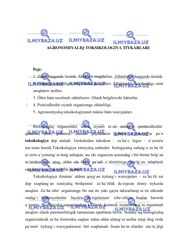  
 
 
 
 
 
AGRONOMIYALIQ TOKSIKOLOGIYA TIYKARLARI 
 
 
Peje: 
1. Záhár haqqında túsinik. Záhárdiń muǵdarları. Záhárleniw haqqında túsinik. 
2. Záhárdiń záhárliligin belgilewshi qásiyetleri. Záhárlerdiń tásirsheńligi, onıń 
anıqlanıw usılları.  
3. Ótkir hám sozılmalı záhárleniw. Olardı belgilewshi faktorlar.   
4. Pesticidlerdiń zıyanlı organizmge záhárliligi. 
5. Agronomiyalıq toksikologiyanıń mánisi hám wazıypaları. 
 
Biologiyalıq organizmler ushın zıyanlı ta`sir etetug`ın pestitsidlerdin` 
quramın, alıw, qollanıw, olardan paydalanıw jolların u`yretetug`ın pa`n 
toksikologiya dep ataladı. Greksheden toksikon – za`ha`r, logos – u`yreniw 
ma`nisin beredi.Toksikologiya ximiyalıq zatlardın` biologiyalıq zatlarg`a za`ha`rli 
ta`sirin u`yretetug`ın bolg`anlıqtan, usı eki organizm arasındag`ı bir-birine bolg`an 
ta`sirshen`ligin anıq, aldın ala biliw pa`ndi o`zlestiriwge qoyılg`an talaplardı 
orınlawg`a mu`mkinshilik jaratadı. 
Toksikologiya iliminin` aldına qoyg`an tiykarg`ı wazıypaları – za`ha`rli zat 
dep esaplang`an ximiyalıq birikpenin` za`ha`rlilik da`rejesin ilimiy tiykarda 
anıqlaw. Za`ha`rdin` organizmge bir ma`rte yaki qayta takirarlanıp ta`sir etkende 
ondag`ı funktsiyalardın` buzılıw da`rejelerinin` izbe-izligin baqlap barıwdı 
u`yretiw. Biologiyalıq organizmdegi ko`birek, kemirek zıyanlanatug`ın organlardı 
anıqlaw olardı patomorfologik tamanınan sıpatlama beriw. Sonday-aq biologiyalıq 
organizmlerdi za`ha`rleniwden saqlaw ushın aldın alatug`ın usıllar islep shıg`ıwda 
pa`nnin` tiykarg`ı wazıypalarının` biri esaplanadı. Insan ha`m olardın` mu`ta`jligi 
