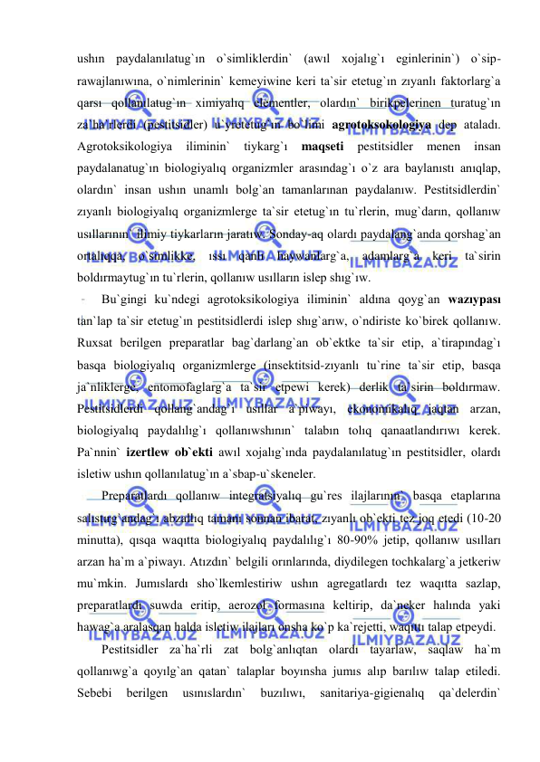  
 
ushın paydalanılatug`ın o`simliklerdin` (awıl xojalıg`ı eginlerinin`) o`sip-
rawajlanıwına, o`nimlerinin` kemeyiwine keri ta`sir etetug`ın zıyanlı faktorlarg`a 
qarsı qollanılatug`ın ximiyalıq elementler, olardın` birikpelerinen turatug`ın 
za`ha`rlerdi (pestitsidler) u`yretetug`ın bo`limi agrotoksokologiya dep ataladı. 
Agrotoksikologiya 
iliminin` 
tiykarg`ı 
maqseti 
pestitsidler 
menen 
insan 
paydalanatug`ın biologiyalıq organizmler arasındag`ı o`z ara baylanıstı anıqlap, 
olardın` insan ushın unamlı bolg`an tamanlarınan paydalanıw. Pestitsidlerdin` 
zıyanlı biologiyalıq organizmlerge ta`sir etetug`ın tu`rlerin, mug`darın, qollanıw 
usıllarının` ilimiy tiykarların jaratıw. Sonday-aq olardı paydalang`anda qorshag`an 
ortalıqqa, o`simlikke, ıssı qanlı haywanlarg`a, adamlarg`a keri ta`sirin 
boldırmaytug`ın tu`rlerin, qollanıw usılların islep shıg`ıw. 
Bu`gingi ku`ndegi agrotoksikologiya iliminin` aldına qoyg`an wazıypası 
tan`lap ta`sir etetug`ın pestitsidlerdi islep shıg`arıw, o`ndiriste ko`birek qollanıw. 
Ruxsat berilgen preparatlar bag`darlang`an ob`ektke ta`sir etip, a`tirapındag`ı 
basqa biologiyalıq organizmlerge (insektitsid-zıyanlı tu`rine ta`sir etip, basqa 
ja`nliklerge, entomofaglarg`a ta`sir etpewi kerek) derlik ta`sirin boldırmaw. 
Pestitsidlerdi qollang`andag`ı usıllar a`piwayı, ekonomikalıq jaqtan arzan, 
biologiyalıq paydalılıg`ı qollanıwshının` talabın tolıq qanaatlandırıwı kerek. 
Pa`nnin` izertlew ob`ekti awıl xojalıg`ında paydalanılatug`ın pestitsidler, olardı 
isletiw ushın qollanılatug`ın a`sbap-u`skeneler. 
Preparatlardı qollanıw integratsiyalıq gu`res ilajlarının` basqa etaplarına 
salıstırg`andag`ı abzallıq tamanı sonnan ibarat, zıyanlı ob`ekti tez joq etedi (10-20 
minutta), qısqa waqıtta biologiyalıq paydalılıg`ı 80-90% jetip, qollanıw usılları 
arzan ha`m a`piwayı. Atızdın` belgili orınlarında, diydilegen tochkalarg`a jetkeriw 
mu`mkin. Jumıslardı sho`lkemlestiriw ushın agregatlardı tez waqıtta sazlap, 
preparatlardı suwda eritip, aerozol formasına keltirip, da`neker halında yaki 
hawag`a aralasqan halda isletiw ilajları onsha ko`p ka`rejetti, waqıttı talap etpeydi. 
Pestitsidler za`ha`rli zat bolg`anlıqtan olardı tayarlaw, saqlaw ha`m 
qollanıwg`a qoyılg`an qatan` talaplar boyınsha jumıs alıp barılıw talap etiledi. 
Sebebi 
berilgen 
usınıslardın` 
buzılıwı, 
sanitariya-gigienalıq 
qa`delerdin` 
