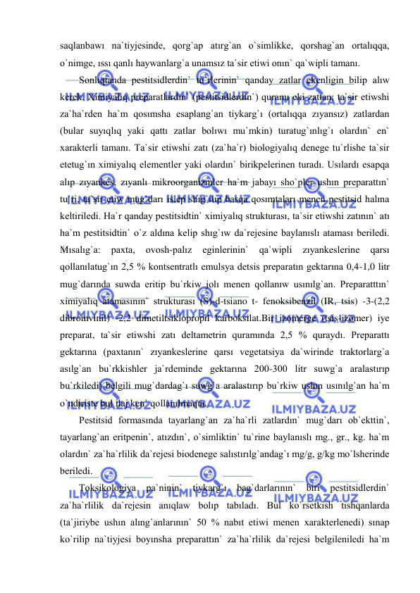  
 
saqlanbawı na`tiyjesinde, qorg`ap atırg`an o`simlikke, qorshag`an ortalıqqa, 
o`nimge, ıssı qanlı haywanlarg`a unamsız ta`sir etiwi onın` qa`wipli tamanı. 
Sonlıqtanda pestitsidlerdin` tu`rlerinin` qanday zatlar ekenligin bilip alıw 
kerek. Ximiyalıq preparatlardın` (pestitsidlerdin`) quramı eki zattan; ta`sir etiwshi 
za`ha`rden ha`m qosımsha esaplang`an tiykarg`ı (ortalıqqa zıyansız) zatlardan 
(bular suyıqlıq yaki qattı zatlar bolıwı mu`mkin) turatug`ınlıg`ı olardın` en` 
xarakterli tamanı. Ta`sir etiwshi zatı (za`ha`r) biologiyalıq denege tu`rlishe ta`sir 
etetug`ın ximiyalıq elementler yaki olardın` birikpelerinen turadı. Usılardı esapqa 
alıp zıyankes, zıyanlı mikroorganizmler ha`m jabayı sho`pler ushın preparattın` 
tu`ri, ta`sir etiw mug`darı islep shıg`ılıp basqa qosımtaları menen pestitsid halına 
keltiriledi. Ha`r qanday pestitsidtin` ximiyalıq strukturası, ta`sir etiwshi zatının` atı 
ha`m pestitsidtin` o`z aldına kelip shıg`ıw da`rejesine baylanıslı ataması beriledi. 
Mısalıg`a: 
paxta, 
ovosh-palız 
eginlerinin` 
qa`wipli 
zıyankeslerine 
qarsı 
qollanılatug`ın 2,5 % kontsentratlı emulsya detsis preparatın gektarına 0,4-1,0 litr 
mug`darında suwda eritip bu`rkiw jolı menen qollanıw usınılg`an. Preparatttın` 
ximiyalıq atamasının` strukturası (S)-d-tsiano t- fenoksibenzil (IR, tsis) -3-(2,2 
dibromvinil) -2,2 dimetiltsiklopropil karboksilat.Bir izomerge (tsis-izomer) iye 
preparat, ta`sir etiwshi zatı deltametrin quramında 2,5 % quraydı. Preparattı 
gektarına (paxtanın` zıyankeslerine qarsı vegetatsiya da`wirinde traktorlarg`a 
asılg`an bu`rkkishler ja`rdeminde gektarına 200-300 litr suwg`a aralastırıp 
bu`rkiledi) belgili mug`dardag`ı suwg`a aralastırıp bu`rkiw ushın usınılg`an ha`m 
o`ndiriste bul ilaj ken` qollanılmaqta.  
Pestitsid formasında tayarlang`an za`ha`rli zatlardın` mug`darı ob`ekttin`, 
tayarlang`an eritpenin`, atızdın`, o`simliktin` tu`rine baylanıslı mg., gr., kg. ha`m 
olardın` za`ha`rlilik da`rejesi biodenege salıstırılg`andag`ı mg/g, g/kg mo`lsherinde 
beriledi.  
Toksikologiya pa`ninin` tiykarg`ı bag`darlarının` biri pestitsidlerdin` 
za`ha`rlilik da`rejesin anıqlaw bolıp tabıladı. Bul ko`rsetkish tıshqanlarda 
(ta`jiriybe ushın alıng`anlarının` 50 % nabıt etiwi menen xarakterlenedi) sınap 
ko`rilip na`tiyjesi boyınsha preparattın` za`ha`rlilik da`rejesi belgileniledi ha`m 
