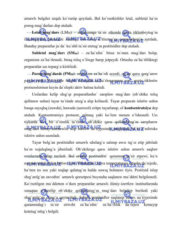 
 
arnawlı belgiler arqalı ko`rsetip qoyıladı. Bul ko`rsetkishler letal, subletal ha`m 
porog mug`darları dep ataladı.  
Letal mug`darı (LM50) – organizmge ta`sir etkende qayta tiklenbeytug`ın 
fiziologiyalıq protsessti keltirip, onı tolıq o`ltiretug`ın preparatlarg`a aytıladı, 
Bunday preparatlar ju`da` ku`shli ta`sir etetug`ın pestitsidler dep ataladı.  
Subletal mug`darı (SM50) – za`ha`rdin` biraz to`men mug`darı bolıp, 
organizm za`ha`rlenedi, biraq tolıq o`liwge barıp jetpeydi. Ortasha za`ha`rliliktegi 
preparatlar usı toparg`a kiritiledi. 
Porog mug`dardı (PM50)- organizm za`ha`rdi sezedi, og`an qarsı qorg`anıw 
payda etedi. Na`tiyjede belgili da`rejede za`ha`rlengennen son` qayta tikleniw 
protsesslerinen keyin da`slepki aktiv halına keledi.  
Usılardan kelip shıg`ıp preparatlardın` sarıplaw mug`darı (ob`ektke tolıq 
qollanıw ushın) tayar tu`rinde atızg`a alıp kelinedi. Tayar preparatı isletiw ushın 
basqa suyıqlıq (suwda), hawada (aerozol) eritpe tayarlanıp, ol kontsentratsiya dep 
ataladı. Kontsentratsiya protsent, salmaq yaki ko`lem menen o`lshenedi. Usı 
tiykarda ha`r bir o`simlik tu`rinde, ob`ektke qarsı qollanılatug`ın sarıplanıw 
mug`darı ilimiy-izertlewler alıp barılıw na`tiyjesinde anıqlanadı ha`m o`ndiriske 
isletiw ushın usınıladı. 
Tayar bolg`an pestitsidler arnawlı ıdıslarg`a salınıp awzı tıg`ız etip jabıladı 
ha`m xojalıqlarg`a jiberiledi. Ob`ektlerge qarsı isletiw ushın arnawlı saqlaw 
orınlarında uslap turıladı. Bul orınlar pestitsidtin` quramına ta`sir etpewi, ku`n 
nurınan qorg`alg`an bolıwı tiyis. Orınlardın` hawa temperaturası ortasha da`rejede, 
ha`tten tıs ıssı yaki toqlap qalatug`ın halda suwıq bolmawı tiyis. Pestitsid islep 
shıg`arılg`an zavodtın` arnawlı qorsetpesi boyınsha saqlanıw mu`ddeti belgilenedi. 
Ko`rsetilgen mu`ddetten o`tken preparatlar arnawlı ilimiy-izertlew institutlarında 
sınaqtan o`tkerilip ob`ektke qollanılatug`ın mug`darı belgilep beriledi yaki 
shıg`arılg`an orıng`a qaytarıladı. Sebebi pestitsidler saqlanıp turıwı na`tiyjesinde 
quramındag`ı 
ta`sir 
etiwshi 
za`ha`rdin` 
za`ha`rlilik 
da`rejesi 
kemeyip 
ketetug`ınlıg`ı belgili. 
