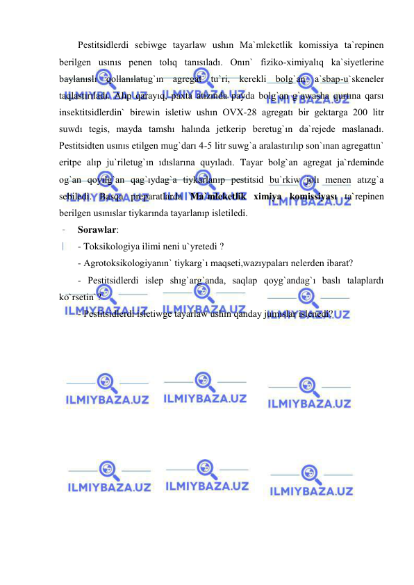  
 
Pestitsidlerdi sebiwge tayarlaw ushın Ma`mleketlik komissiya ta`repinen 
berilgen usınıs penen tolıq tanısıladı. Onın` fiziko-ximiyalıq ka`siyetlerine 
baylanıslı qollanılatug`ın agregat tu`ri, kerekli bolg`an a`sbap-u`skeneler 
taqlastırıladı. Alıp qarayıq, paxta atızında payda bolg`an g`awasha qurtına qarsı 
insektitsidlerdin` birewin isletiw ushın OVX-28 agregatı bir gektarga 200 litr 
suwdı tegis, mayda tamshı halında jetkerip beretug`ın da`rejede maslanadı. 
Pestitsidten usınıs etilgen mug`darı 4-5 litr suwg`a aralastırılıp son`ınan agregattın` 
eritpe alıp ju`riletug`ın ıdıslarına quyıladı. Tayar bolg`an agregat ja`rdeminde 
og`an qoyılg`an qag`ıydag`a tiykarlanıp pestitsid bu`rkiw jolı menen atızg`a 
sebiledi. Basqa preparatlarda Ma`mleketlik ximiya komissiyası ta`repinen 
berilgen usınıslar tiykarında tayarlanıp isletiledi. 
Sorawlar: 
- Toksikologiya ilimi neni u`yretedi ? 
- Agrotoksikologiyanın` tiykarg`ı maqseti,wazıypaları nelerden ibarat? 
- Pestitsidlerdi islep shıg`arg`anda, saqlap qoyg`andag`ı baslı talaplardı 
ko`rsetin`? 
- Pestitsidlerdi isletiwge tayarlaw ushın qanday jumıslar islenedi? 
 
