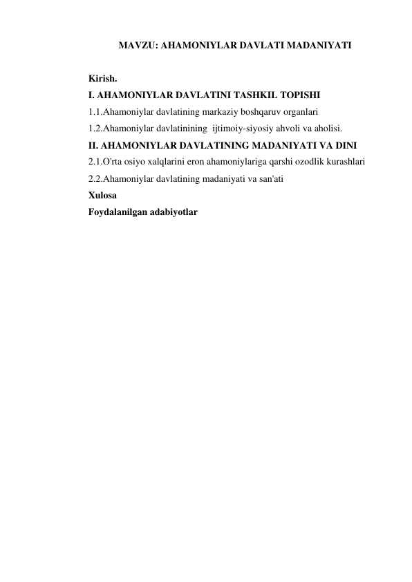  
 
MAVZU: AHAMONIYLAR DAVLATI MADANIYATI 
 
Kirish. 
I. AHAMONIYLAR DAVLATINI TASHKIL TOPISHI 
1.1.Ahamoniylar davlatining markaziy boshqaruv organlari 
1.2.Ahamoniylar davlatinining  ijtimoiy-siyosiy ahvoli va aholisi. 
II. AHAMONIYLAR DAVLATINING MADANIYATI VA DINI  
2.1.O'rta osiyo xalqlarini eron ahamoniylariga qarshi ozodlik kurashlari 
2.2.Ahamoniylar davlatining madaniyati va san'ati 
Xulosa 
Foydalanilgan adabiyotlar 
 
 
 
 
 
 
