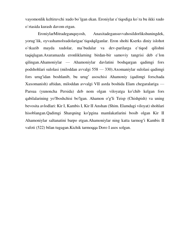  
 
vayomonlik keltiruvchi xudo bo`lgan ekan. Eroniylar e`tiqodiga ko`ra bu ikki xudo 
o`rtasida kurash davom etgan. 
EroniylarMitradeganquyosh, 
Anaxitadegansuvvahosildorlikshuningdek, 
yorug`lik, oyvashamolxudolarigae`tiqodqilganlar. Eron shohi Kserks diniy islohot 
o`tkazib 
mayda 
xudolar, 
ma`budalar 
va 
dev-parilarga 
e`tiqod 
qilishni 
taqiqlagan.Axuramazda eronliklarning birdan-bir samoviy tangrisi deb e`lon 
qilingan.Ahamoniylar — Ahamoniylar davlatini boshqargan qadimgi fors 
podshohlari sulolasi (miloddan avvalgi 558 — 330).Axomaniylar sulolasi qadimgi 
fors urugʻidan boshlanib, bu urugʻ asoschisi Ahamoniy (qadimgi forschada 
Xaxomanish) aftidan, miloddan avvalgi VII asrda boshida Elam chegaralariga — 
Parsua (yunoncha Persida) deb nom olgan viloyatga koʻchib kelgan fors 
qabilalarining yoʻlboshchisi boʻlgan. Ahamon oʻgʻli Teisp (Chishpish) va uning 
bevosita avlodlari: Kir I, Kambis I, Kir II Anshan (Shim. Elamdagi viloyat) shohlari 
hisoblangan.Qadimgi Sharqning koʻpgina mamlakatlarini bosib olgan Kir II 
Ahamoniylar saltanatini barpo etgan.Ahamoniylar ning katta tarmogʻi Kambis II 
vafoti (522) bilan tugagan.Kichik tarmoqqa Doro I asos solgan. 
 
 
