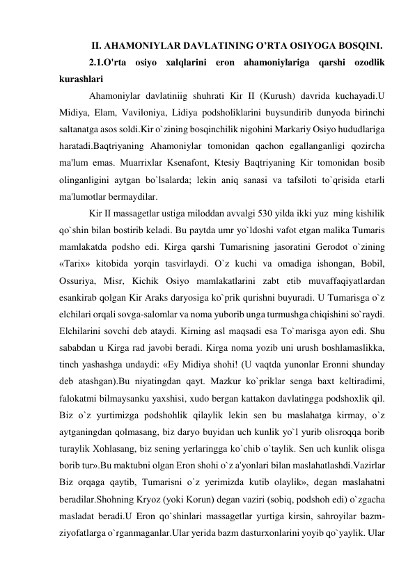  
 
II. AHAMONIYLAR DAVLATINING O’RTA OSIYOGA BOSQINI. 
2.1.O'rta osiyo xalqlarini eron ahamoniylariga qarshi ozodlik 
kurashlari 
Ahamoniylar davlatiniig shuhrati Kir II (Kurush) davrida kuchayadi.U 
Midiya, Elam, Vaviloniya, Lidiya podsholiklarini buysundirib dunyoda birinchi 
saltanatga asos soldi.Kir o`zining bosqinchilik nigohini Markariy Osiyo hududlariga 
haratadi.Baqtriyaning Ahamoniylar tomonidan qachon egallanganligi qozircha 
ma'lum emas. Muarrixlar Ksеnafont, Ktеsiy Baqtriyaning Kir tomonidan bosib 
olinganligini aytgan bo`lsalarda; lеkin aniq sanasi va tafsiloti to`qrisida еtarli 
ma'lumotlar bermaydilar. 
Kir II massagеtlar ustiga miloddan avvalgi 530 yilda ikki yuz  ming kishilik 
qo`shin bilan bostirib kеladi. Bu paytda umr yo`ldoshi vafot etgan malika Tumaris  
mamlakatda podsho edi. Kirga qarshi Tumarisning jasoratini Gerodot o`zining 
«Tarix» kitobida yorqin tasvirlaydi. O`z kuchi va omadiga ishongan, Bobil, 
Ossuriya, Misr, Kichik Osiyo mamlakatlarini zabt etib muvaffaqiyatlardan 
esankirab qolgan Kir Araks daryosiga ko`prik qurishni buyuradi. U Tumarisga o`z 
elchilari orqali sovga-salomlar va noma yuborib unga turmushga chiqishini so`raydi. 
Elchilarini sovchi dеb ataydi. Kirning asl maqsadi esa To`marisga ayon edi. Shu 
sababdan u Kirga rad javobi beradi. Kirga noma yozib uni urush boshlamaslikka, 
tinch yashashga undaydi: «Ey Midiya shohi! (U vaqtda yunonlar Eronni shunday 
dеb atashgan).Bu niyatingdan qayt. Mazkur ko`priklar sеnga baxt kеltiradimi, 
falokatmi bilmaysanku yaxshisi, xudo bergan kattakon davlatingga podshoxlik qil. 
Biz o`z yurtimizga podshohlik qilaylik lеkin sеn bu maslahatga kirmay, o`z 
aytganingdan qolmasang, biz daryo buyidan uch kunlik yo`l yurib olisroqqa borib 
turaylik Xohlasang, biz sеning yerlaringga ko`chib o`taylik. Sеn uch kunlik olisga 
borib tur».Bu maktubni olgan Eron shohi o`z a'yonlari bilan maslahatlashdi.Vazirlar 
Biz orqaga qaytib, Tumarisni o`z yerimizda kutib olaylik», dеgan maslahatni 
beradilar.Shohning Kryoz (yoki Korun) dеgan vaziri (sobiq, podshoh edi) o`zgacha 
masladat beradi.U Eron qo`shinlari massagеtlar yurtiga kirsin, sahroyilar bazm-
ziyofatlarga o`rganmaganlar.Ular yerida bazm dasturxonlarini yoyib qo`yaylik. Ular 
