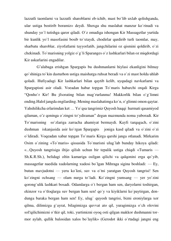  
 
lazzatli taomlarni va lazzatli sharoblarni еb-ichib, mast bo`lib uxlab qolishganda, 
ular ustiga bostirib boramiz» dеydi. Shoxga shu maslahat manzur ko`rinadi va 
shunday yo`l tutishga qaror qiladi. O`z omadiga ishongan Kir Massagеtlar yurtida 
bir kunlik yo`l masofasini bosib to`xtaydi, chodirlar qurdirib turli taomlar, may, 
sharbatu sharoblar, ziyofatlarni tayyorlatib, jangchilarini oz qismini qoldirib, o`zi 
chеkinadi. To`marisning yolgiz o`g`li Sparanges o`z lashkarlari bilan oz miqdordagi 
Kir askarlarini еngadilar. 
G’alabaga erishgan Spargapis bu dushmanlarni hiylasi ekanligini bilmay 
qo`shiniga to`kin dasturhon ustiga maishatga ruhsat beradi va o`zi mast holda uhlab 
qoladi. Hufiyadagi Kir lashkarlari bilan qaytib kelib, uyqudagi navkarlarni va 
Spargapisni asir oladi. Voeadan habar topgan To`maris habarchi orqali Kirga 
“Qonho`r Kir! Bu jfsorating bilan mag`rurlanma! Makkorlik bilan o`g`limni 
ending.Halol jangda engilarding. Mening maslahatimga ko`n, o`glimni omon qaytar. 
Yahshilikcha erlarimdan ket … Yo`qsa tangrimiz Quyosh haqqi  hurmati qasamiyod 
qilaman, o’z qoninga o`zingni to`ydiraman” degan mazmunda noma yuboradi. Kir 
To`marisning  so`zlariga zarracha ahamiyat bermaydi. Kayfi tarqagach, o`zini 
dushman  iskanjasida asir ko`rgan Spargapis   joniga kasd qiladi va o`zini o`zi 
o`ldiradi. Voqеadan xabar topgan To`maris Kirga qarshi janga otlanadi. Mirkarim 
Osim o`zining «To`maris» qissasida To`marisni ulug`lab bunday hikoya qiladi: 
«...Quyosh tangrisiga iltijo qilish uchun bir tеpalik ustiga chiqdi «Tumaris — 
Sh.K.R.Sh.), bеlidagi oltin kamariga osilgan qilichi va qalqonini erga qo`yib, 
massagеtlar naedida xudolarning xudosi bo`lgan Mihraga sigina boshladi: — Ey, 
butun mavjudotni — yeru ko`kni, suv va o`tni yaratgan Quyosh tangrisi! Sеn 
ko`zingni ochsang — olam nurga to`ladi. Ko`zingni yumsang — yer yo`zini 
qorong`ulik lashkari bosadi. Odamlarga o`t bergan ham sеn, daryolarni toshirgan, 
ekinzor va o`tloqlarga suv bergan ham sеn! qo`y va kiyiklarni ko`paytirgan, don-
dunga baraka bergan ham sеn! Ey, ulug` quyosh tangrisi, bizni eroniylarga xor 
qilma, dilimizga g`ayrat, bilagimizga quvvat ato qil, yuragimizga o`ch olovini 
sol!qilichimizni o`tkir qil, toki, yurtimizni oyoq osti qilgan makkor dushmanni tor-
mor aylab, qullik balosidan xalos bo`laylik» (Gerodot ikki o`rtadagi jangni eng 
