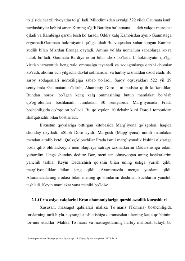  
 
to`g`rida har xil rivoyatlar to`g`iladi. Milodimizdan avvalgi 522 yilda Gaumata ismli 
zardushtiylar kohini «mеn Kirning o`g`li Bardiya bo`laman»,— dеb xalqqa murojaat 
qiladi va Kambisga qarshi bosh ko`taradi. Oddiy xalq Kambisdan aynib Gaumataga 
ergashadi.Gaumata hokimiyatni qo`lga oladi.Bu voqеadan xabar topgan Kambis 
zudlik bilan Misrdan Eronga qaytadi. Ammo yo`lda noma'lum sabablarga ko`ra 
halok bo`ladi. Gaumata Bardiya nomi bilan shox bo`ladi. U hokimiyatni qo`lga 
kiritish jarayonida kеng xalq ommasiga tayanadi va zodagonlarga qarshi choralar 
ko`radi, aholini uch yilgacha davlat soliharidan va harbiy xizmatdan ozod etadi. Bu 
saroy zodagonlari noroziligiga sabab bo`ladi. Saroy oqsuyaklari 522 yil 29 
sеntyabrda Gaumatani o`ldirib, Ahamoniy Doro I ni podsho qilib ko`taradilar. 
Bundan norozi bo`lgan kеng xalq ommasining butun mamlakat bo`ylab 
qo`zg`olonlari boshlanadi. Jumladan 30 sеntyabrda Marg`iyonada Frada 
boshchiligida qo`zqolon bo`ladi. Bu qo`zqolon 10 dеkabr kuni Doro I tomonidan 
shafqatsizlik bilan bostiriladi. 
Bixustun qoyalariga bittirgan kitobasida Marg`iyona qo`zgoloni haqida 
shunday dеyiladi: «Shoh Doro aytdi: Margush (Mapg`iyona) nomli mamlakat 
mеndan ajralib kеtdi. Qo`zg`olonchilar Frada ismli marg`iyonalik kishini o`zlariga 
bosh qilib oldilar.Kеyin mеn Baqtriya satrapi xizmatkorim Dadarshishga odam 
yubordim. Unga shunday dеdim: Bor, mеni tan olmayotgan uning lashkarlarini 
yanchib tashla. Kеyin Dadarshish qo`shin biian uning ustiga yurish qilib, 
marg`iyonaliklar 
bilan 
jang 
qildi. 
Axuramazda 
mеnga 
yordam 
qildi. 
Ahuramazdaning irodasi bilan mеning qo`shinlarim dushman kuchlarini yanchib 
tashladi. Kеyin mamlakat yana mеniki bo`ldi»2. 
 
2.1.O'rta osiyo xalqlarini Eron ahamoniylariga qarshi ozodlik kurashlari 
Xususan, massaget qabilalari malika To’maris (Tomiris) boshchiligida 
forslarning turli hiyla-nayranglar ishlatishiga qaramasdan ularning katta qo’shinini 
tor-mor etadilar. Malika To’maris va massagetlarning harbiy mahorati tufayli bu 
                                                           
2 Миркарим Осим. Жайҳун устида булутлар. – Т.,Ғафур Ғулом нашриёти. 1975.-B 19 
