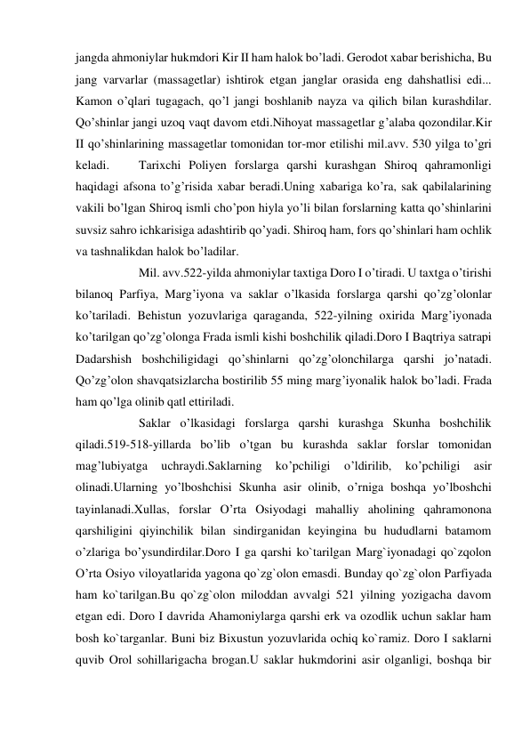  
 
jangda ahmoniylar hukmdori Kir II ham halok bo’ladi. Gerodot xabar berishicha, Bu 
jang varvarlar (massagetlar) ishtirok etgan janglar orasida eng dahshatlisi edi... 
Kamon o’qlari tugagach, qo’l jangi boshlanib nayza va qilich bilan kurashdilar. 
Qo’shinlar jangi uzoq vaqt davom etdi.Nihoyat massagetlar g’alaba qozondilar.Kir 
II qo’shinlarining massagetlar tomonidan tor-mor etilishi mil.avv. 530 yilga to’gri 
keladi. 
Tarixchi Poliyen forslarga qarshi kurashgan Shiroq qahramonligi 
haqidagi afsona to’g’risida xabar beradi.Uning xabariga ko’ra, sak qabilalarining 
vakili bo’lgan Shiroq ismli cho’pon hiyla yo’li bilan forslarning katta qo’shinlarini 
suvsiz sahro ichkarisiga adashtirib qo’yadi. Shiroq ham, fors qo’shinlari ham ochlik 
va tashnalikdan halok bo’ladilar. 
 
Mil. avv.522-yilda ahmoniylar taxtiga Doro I o’tiradi. U taxtga o’tirishi 
bilanoq Parfiya, Marg’iyona va saklar o’lkasida forslarga qarshi qo’zg’olonlar 
ko’tariladi. Behistun yozuvlariga qaraganda, 522-yilning oxirida Marg’iyonada 
ko’tarilgan qo’zg’olonga Frada ismli kishi boshchilik qiladi.Doro I Baqtriya satrapi 
Dadarshish boshchiligidagi qo’shinlarni qo’zg’olonchilarga qarshi jo’natadi. 
Qo’zg’olon shavqatsizlarcha bostirilib 55 ming marg’iyonalik halok bo’ladi. Frada 
ham qo’lga olinib qatl ettiriladi. 
 
Saklar o’lkasidagi forslarga qarshi kurashga Skunha boshchilik 
qiladi.519-518-yillarda bo’lib o’tgan bu kurashda saklar forslar tomonidan 
mag’lubiyatga 
uchraydi.Saklarning 
ko’pchiligi 
o’ldirilib, 
ko’pchiligi 
asir 
olinadi.Ularning yo’lboshchisi Skunha asir olinib, o’rniga boshqa yo’lboshchi 
tayinlanadi.Xullas, forslar O’rta Osiyodagi mahalliy aholining qahramonona 
qarshiligini qiyinchilik bilan sindirganidan keyingina bu hududlarni batamom 
o’zlariga bo’ysundirdilar.Doro I ga qarshi ko`tarilgan Marg`iyonadagi qo`zqolon 
O’rta Osiyo viloyatlarida yagona qo`zg`olon emasdi. Bunday qo`zg`olon Parfiyada 
ham ko`tarilgan.Bu qo`zg`olon miloddan avvalgi 521 yilning yozigacha davom 
etgan edi. Doro I davrida Ahamoniylarga qarshi erk va ozodlik uchun saklar ham 
bosh ko`targanlar. Buni biz Bixustun yozuvlarida ochiq ko`ramiz. Doro I saklarni 
quvib Orol sohillarigacha brogan.U saklar hukmdorini asir olganligi, boshqa bir 
