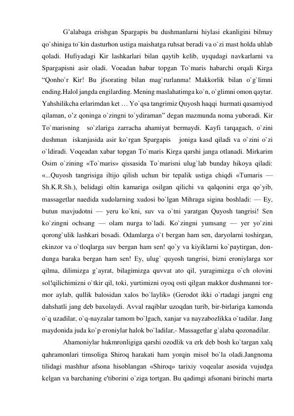  
 
G’alabaga erishgan Spargapis bu dushmanlarni hiylasi ekanligini bilmay 
qo`shiniga to`kin dasturhon ustiga maishatga ruhsat beradi va o`zi mast holda uhlab 
qoladi. Hufiyadagi Kir lashkarlari bilan qaytib kelib, uyqudagi navkarlarni va 
Spargapisni asir oladi. Voeadan habar topgan To`maris habarchi orqali Kirga 
“Qonho`r Kir! Bu jfsorating bilan mag`rurlanma! Makkorlik bilan o`g`limni 
ending.Halol jangda engilarding. Mening maslahatimga ko`n, o`glimni omon qaytar. 
Yahshilikcha erlarimdan ket … Yo`qsa tangrimiz Quyosh haqqi  hurmati qasamiyod 
qilaman, o’z qoninga o`zingni to`ydiraman” degan mazmunda noma yuboradi. Kir 
To`marisning  so`zlariga zarracha ahamiyat bermaydi. Kayfi tarqagach, o`zini 
dushman  iskanjasida asir ko`rgan Spargapis   joniga kasd qiladi va o`zini o`zi 
o`ldiradi. Voqеadan xabar topgan To`maris Kirga qarshi janga otlanadi. Mirkarim 
Osim o`zining «To`maris» qissasida To`marisni ulug`lab bunday hikoya qiladi: 
«...Quyosh tangrisiga iltijo qilish uchun bir tеpalik ustiga chiqdi «Tumaris — 
Sh.K.R.Sh.), bеlidagi oltin kamariga osilgan qilichi va qalqonini erga qo`yib, 
massagеtlar naedida xudolarning xudosi bo`lgan Mihraga sigina boshladi: — Ey, 
butun mavjudotni — yeru ko`kni, suv va o`tni yaratgan Quyosh tangrisi! Sеn 
ko`zingni ochsang — olam nurga to`ladi. Ko`zingni yumsang — yer yo`zini 
qorong`ulik lashkari bosadi. Odamlarga o`t bergan ham sеn, daryolarni toshirgan, 
ekinzor va o`tloqlarga suv bergan ham sеn! qo`y va kiyiklarni ko`paytirgan, don-
dunga baraka bergan ham sеn! Ey, ulug` quyosh tangrisi, bizni eroniylarga xor 
qilma, dilimizga g`ayrat, bilagimizga quvvat ato qil, yuragimizga o`ch olovini 
sol!qilichimizni o`tkir qil, toki, yurtimizni oyoq osti qilgan makkor dushmanni tor-
mor aylab, qullik balosidan xalos bo`laylik» (Gerodot ikki o`rtadagi jangni eng 
dahshatli jang dеb baxolaydi. Avval raqiblar uzoqdan turib, bir-birlariga kamonda 
o`q uzadilar, o`q-nayzalar tamom bo`lgach, xanjar va nayzabozlikka o`tadilar. Jang 
maydonida juda ko`p eroniylar halok bo`ladilar,- Massagеtlar g`alaba qozonadilar. 
Ahamoniylar hukmronligiga qarshi ozodlik va erk dеb bosh ko`targan xalq 
qahramonlari timsoliga Shiroq harakati ham yorqin misol bo`la oladi.Jangnoma 
tilidagi mashhur afsona hisoblangan «Shiroq» tarixiy voqеalar asosida vujudga 
kеlgan va barchaning e'tiborini o`ziga tortgan. Bu qadimgi afsonani birinchi marta 
