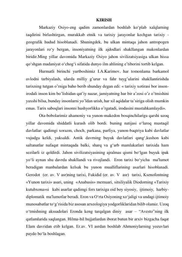  
 
KIRISH 
Markaziy Osiyo-eng qadim zamonlardan boshlab ko‘plab xalqlarning 
taqdirini birlashtirgan, murakkab etnik va tarixiy jarayonlar kechgan tarixiy -
geografik hudud hisoblanadi. Shuningdek, bu ulkan mintaqa jahon antropogen 
jarayonlari ro‘y bergan, insoniyatning ilk ajdodlari shakllangan makonlardan 
biridir.Ming yillar davomida Markaziy Osiyo jahon sivilizatsiyasiga ulkan hissa 
qo‘shgan madaniyat o‘chog‘i sifatida dunyo ilm ahlining e’tiborini tortib kelgan. 
Hurmatli birinchi yurtboshimiz I.A.Karimov, har tomonlama barkamol 
avlodni tarbiyalash, ularda milliy g’urur va fahr tuyg’ularini shakllantirishda 
tarixning tutgan o’rniga baho berib shunday degan edi: « tarixiy xotirasi bor inson-
irodali inson kim bo’lishidan qat’iy nazar, jamiyatning har bir a’zosi o’z o’tmishini 
yaxshi bilsa, bunday insonlarni yo’ldan urish, har xil aqidalar ta’siriga olish mumkin 
emas. Tarix saboqlari insonni hushyorlikka o’rgatadi, irodasini mustahkamlaydi». 
Ota-bobolarimiz ahamoniy va yunon-makedon bosqinchilariga qarshi uzoq 
yillar davomida shiddatli kurash olib bordi. buning natijasi o‘laroq mustaqil 
davlatlar: qadimgi xorazm, choch, parkana, parfiya, yunon-baqtriya kabi davlatlar 
vujudga keldi, yuksaldi. Antik davrning buyuk davlatlari qang‘,kushon kabi 
saltanatlar nafaqat mintaqada balki, sharq va g‘arb mamlakatlari tarixida ham 
sezilarli iz qoldirdi. Jahon sivilizatsiyasining ajralmas qismi bo‘lgan buyuk ipak 
yo‘li aynan shu davrda shakllandi va rivojlandi.  Eron tarixi bo‘yicha  ma'lumot 
bеradigan manbalardan kelsak bu yunon mualliflarining asarlari hisoblanadi. 
Gеrodot  (er. av. V asr)ning tarixi, Fukidid (er. av. V  asr)  tarixi, Ksеnofontning 
«Yunon tarixi» asari, uning  «Anabasis» mеmuari, sitsiliyalik Diodorning «Tarixiy  
kutubxona»si   kabi asarlar qadimgi fors tarixiga oid boy siyosiy,  ijtimoiy,  harbiy-
diplomatik  ma'lumotlar bеradi. Eron va O‘rta Osiyoning xo‘jaligi va undagi ijtimoiy 
munosabatlar to‘g’risida biz asosan arxеologiya yodgorliklaridan bilib olamiz. Uzoq 
o‘tmishning akssadolari Eronda kеng tarqalgan diniy  asar – “Avеsto”ning ilk 
qatlamlarida saqlangan. Hilma-hil hujjatlardan iborat butun bir arxiv bizgacha faqat 
Elam davridan еtib kеlgan. Er.av. VI asrdan boshlab Ahmoniylarning yozuvlari 
paydo bo‘la boshlagan.  
