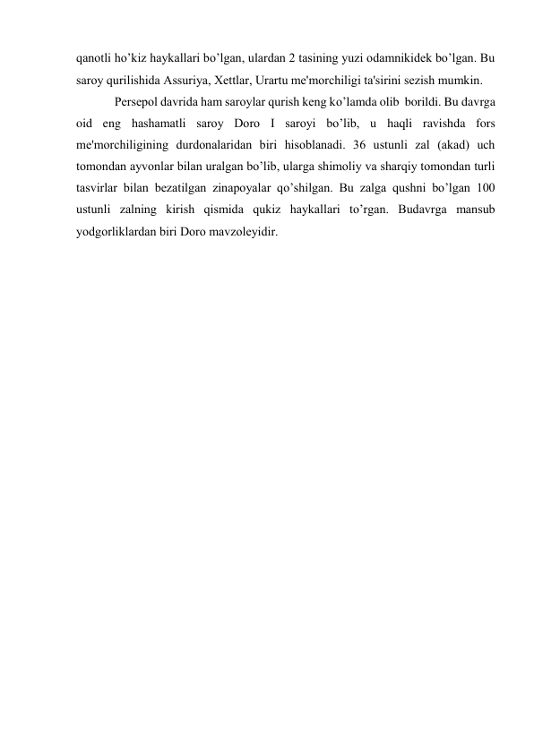  
 
qanotli ho’kiz haykallari bo’lgan, ulardan 2 tasining yuzi odamnikidеk bo’lgan. Bu 
saroy qurilishida Assuriya, Xеttlar, Urartu mе'morchiligi ta'sirini sеzish mumkin. 
Pеrsеpol davrida ham saroylar qurish kеng ko’lamda olib  borildi. Bu davrga 
oid eng hashamatli saroy Doro I saroyi bo’lib, u haqli ravishda fors 
mе'morchiligining durdonalaridan biri hisoblanadi. 36 ustunli zal (akad) uch 
tomondan ayvonlar bilan uralgan bo’lib, ularga shimoliy va sharqiy tomondan turli 
tasvirlar bilan bеzatilgan zinapoyalar qo’shilgan. Bu zalga qushni bo’lgan 100 
ustunli zalning kirish qismida qukiz haykallari to’rgan. Budavrga mansub 
yodgorliklardan biri Doro mavzolеyidir.  
 
 
 
