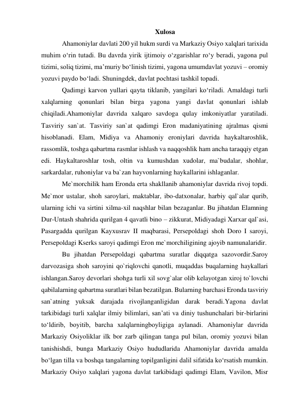  
 
Xulosa 
Ahamoniylar davlati 200 yil hukm surdi va Markaziy Osiyo xalqlari tarixida 
muhim o‘rin tutadi. Bu davrda yirik ijtimoiy o‘zgarishlar ro‘y beradi, yagona pul 
tizimi, soliq tizimi, ma’muriy bo‘linish tizimi, yagona umumdavlat yozuvi – oromiy 
yozuvi paydo bo‘ladi. Shuningdek, davlat pochtasi tashkil topadi. 
Qadimgi karvon yullari qayta tiklanib, yangilari ko‘riladi. Amaldagi turli 
xalqlarning qonunlari bilan birga yagona yangi davlat qonunlari ishlab 
chiqiladi.Ahamoniylar davrida xalqaro savdoga qulay imkoniyatlar yaratiladi. 
Tasviriy san`at. Tasviriy san`at qadimgi Eron madaniyatining ajralmas qismi 
hisoblanadi. Elam, Midiya va Ahamoniy eroniylari davrida haykaltaroshlik, 
rassomlik, toshga qabartma rasmlar ishlash va naqqoshlik ham ancha taraqqiy etgan 
edi. Haykaltaroshlar tosh, oltin va kumushdan xudolar, ma`budalar, shohlar, 
sarkardalar, ruhoniylar va ba`zan hayvonlarning haykallarini ishlaganlar. 
Me`morchilik ham Eronda erta shakllanib ahamoniylar davrida rivoj topdi. 
Me`mor ustalar, shoh saroylari, maktablar, ibo-datxonalar, harbiy qal`alar qurib, 
ularning ichi va sirtini xilma-xil naqshlar bilan bezaganlar. Bu jihatdan Elamning 
Dur-Untash shahrida qurilgan 4 qavatli bino – zikkurat, Midiyadagi Xarxar qal`asi, 
Pasargadda qurilgan Kayxusrav II maqbarasi, Persepoldagi shoh Doro I saroyi, 
Persepoldagi Kserks saroyi qadimgi Eron me`morchiligining ajoyib namunalaridir. 
Bu jihatdan Persepoldagi qabartma suratlar diqqatga sazovordir.Saroy 
darvozasiga shoh saroyini qo`riqlovchi qanotli, muqaddas buqalarning haykallari 
ishlangan.Saroy devorlari shohga turli xil sovg`alar olib kelayotgan xiroj to`lovchi 
qabilalarning qabartma suratlari bilan bezatilgan. Bularning barchasi Eronda tasviriy 
san`atning yuksak darajada rivojlanganligidan darak beradi.Yagona davlat 
tarkibidagi turli xalqlar ilmiy bilimlari, san’ati va diniy tushunchalari bir-birlarini 
to‘ldirib, boyitib, barcha xalqlarningboyligiga aylanadi. Ahamoniylar davrida 
Markaziy Osiyoliklar ilk bor zarb qilingan tanga pul bilan, oromiy yozuvi bilan 
tanishishdi, bunga Markaziy Osiyo hududlarida Ahamoniylar davrida amalda 
bo‘lgan tilla va boshqa tangalarning topilganligini dalil sifatida ko‘rsatish mumkin. 
Markaziy Osiyo xalqlari yagona davlat tarkibidagi qadimgi Elam, Vavilon, Misr 
