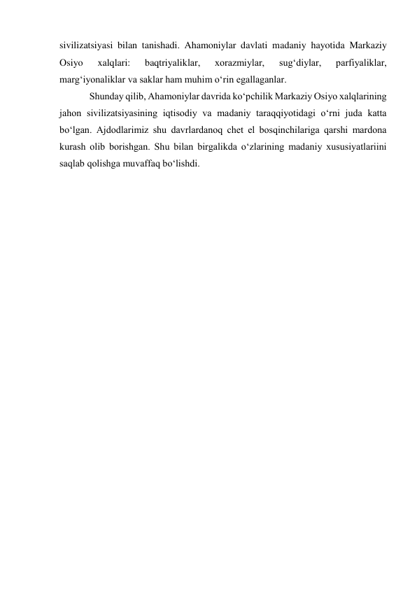  
 
sivilizatsiyasi bilan tanishadi. Ahamoniylar davlati madaniy hayotida Markaziy 
Osiyo 
xalqlari: 
baqtriyaliklar, 
xorazmiylar, 
sug‘diylar, 
parfiyaliklar, 
marg‘iyonaliklar va saklar ham muhim o‘rin egallaganlar. 
Shunday qilib, Ahamoniylar davrida ko‘pchilik Markaziy Osiyo xalqlarining 
jahon sivilizatsiyasining iqtisodiy va madaniy taraqqiyotidagi o‘rni juda katta 
bo‘lgan. Ajdodlarimiz shu davrlardanoq chet el bosqinchilariga qarshi mardona 
kurash olib borishgan. Shu bilan birgalikda o‘zlarining madaniy xususiyatlariini 
saqlab qolishga muvaffaq bo‘lishdi. 
 
 
 
 
 
 
 
 
 
 
 
 
 
 
 
 
 
