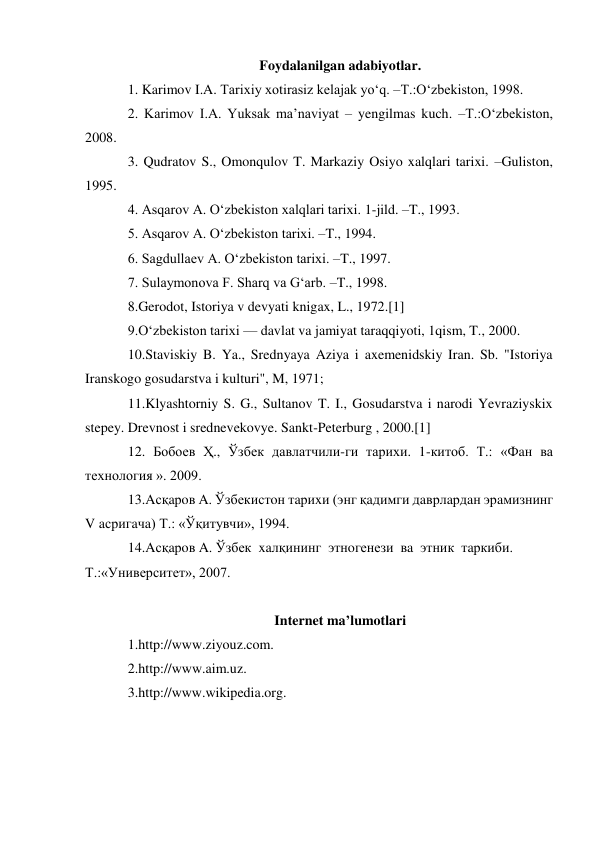  
 
Foydalanilgan adabiyotlar. 
1. Karimov I.A. Tarixiy xotirasiz kelajak yo‘q. –T.:O‘zbekiston, 1998. 
2. Karimov I.A. Yuksak ma’naviyat – yengilmas kuch. –T.:O‘zbekiston, 
2008. 
3. Qudratov S., Omonqulov T. Markaziy Osiyo xalqlari tarixi. –Guliston, 
1995. 
4. Asqarov A. O‘zbekiston xalqlari tarixi. 1-jild. –T., 1993. 
5. Asqarov A. O‘zbekiston tarixi. –T., 1994. 
6. Sagdullaev A. O‘zbekiston tarixi. –T., 1997. 
7. Sulaymonova F. Sharq va G‘arb. –T., 1998. 
8.Gerodot, Istoriya v devyati knigax, L., 1972.[1] 
9.Oʻzbekiston tarixi — davlat va jamiyat taraqqiyoti, 1qism, T., 2000. 
10.Staviskiy B. Ya., Srednyaya Aziya i axemenidskiy Iran. Sb. "Istoriya 
Iranskogo gosudarstva i kulturi", M, 1971; 
11.Klyashtorniy S. G., Sultanov T. I., Gosudarstva i narodi Yevraziyskix 
stepey. Drevnost i srednevekovye. Sankt-Peterburg , 2000.[1] 
12. Бобоев Ҳ., Ўзбек давлатчили-ги тарихи. 1-китоб. Т.: «Фaн ва 
технология ». 2009. 
13.Aсқaрoв A. Ўзбекистoн тaриxи (энг қaдимги дaврлaрдaн эрaмизнинг 
V aсригaчa) Т.: «Ўқитувчи», 1994. 
14.Aсқaрoв A. Ўзбек  xaлқининг  этнoгенези  вa  этник  тaркиби.  
Т.:«Университет», 2007. 
  
Internet ma’lumotlari 
1.http://www.ziyouz.com. 
2.http://www.aim.uz. 
3.http://www.wikipedia.org. 
 
 
