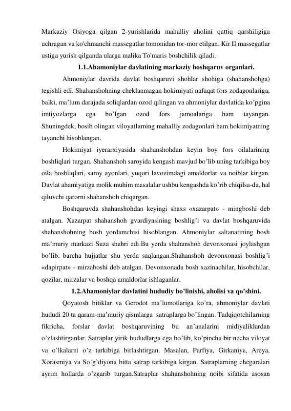  
 
Markaziy Osiyoga qilgan 2-yurishlarida mahalliy aholini qattiq qarshiligiga 
uchragan va ko'chmanchi massegatlar tomonidan tor-mor etilgan. Kir II massegatlar 
ustiga yurish qilganda ularga malika To'maris boshchilik qiladi. 
1.1.Ahamoniylar davlatining markaziy boshqaruv organlari. 
Ahmoniylar davrida davlat boshqaruvi shohlar shohiga (shahanshohga) 
tegishli edi. Shahanshohning cheklanmagan hokimiyati nafaqat fors zodagonlariga, 
balki, ma’lum darajada soliqlardan ozod qilingan va ahmoniylar davlatida ko’pgina 
imtiyozlarga 
ega 
bo’lgan 
ozod 
fors 
jamoalariga 
ham 
tayangan.             
Shuningdek, bosib olingan viloyatlarning mahalliy zodagonlari ham hokimiyatning 
tayanchi hisoblangan. 
Hokimiyat iyerarxiyasida shahanshohdan keyin boy fors oilalarining 
boshliqlari turgan. Shahanshoh saroyida kengash mavjud bo’lib uning tarkibiga boy 
oila boshliqlari, saroy ayonlari, yuqori lavozimdagi amaldorlar va noiblar kirgan. 
Davlat ahamiyatiga molik muhim masalalar ushbu kengashda ko’rib chiqilsa-da, hal 
qiluvchi qarorni shahanshoh chiqargan. 
Boshqaruvda shahanshohdan keyingi shaxs «xazarpat» - mingboshi deb 
atalgan. Xazarpat shahanshoh gvardiyasining boshlig’i va davlat boshqaruvida 
shahanshohning bosh yordamchisi hisoblangan. Ahmoniylar saltanatining bosh 
ma’muriy markazi Suza shahri edi.Bu yerda shahanshoh devonxonasi joylashgan 
bo’lib, barcha hujjatlar shu yerda saqlangan.Shahanshoh devonxonasi boshlig’i 
«dapirpat» - mirzaboshi deb atalgan. Devonxonada bosh xazinachilar, hisobchilar, 
qozilar, mirzalar va boshqa amaldorlar ishlaganlar. 
1.2.Ahamoniylar davlatini hududiy bo’linishi, aholisi va qo’shini. 
Qoyatosh bitiklar va Gerodot ma’lumotlariga ko’ra, ahmoniylar davlati 
hududi 20 ta qaram-ma’muriy qismlarga  satraplarga bo’lingan. Tadqiqotchilarning 
fikricha, 
forslar 
davlat 
boshqaruvining 
bu 
an’analarini 
midiyaliklardan 
o’zlashtirganlar. Satraplar yirik hududlarga ega bo’lib, ko’pincha bir necha viloyat 
va o’lkalarni o’z tarkibiga birlashtirgan. Masalan, Parfiya, Girkaniya, Areya, 
Xorasmiya va So’g’diyona bitta satrap tarkibiga kirgan. Satraplarning chegaralari 
ayrim hollarda o’zgarib turgan.Satraplar shahanshohning noibi sifatida asosan 
