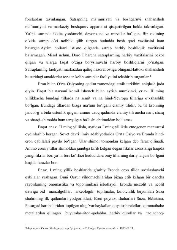  
 
forslardan tayinlangan. Satrapning ma’muriyati va boshqaruvi shahanshoh 
ma’muriyati va markaziy boshqaruv apparatini qisqartirilgan holda takrorlagan. 
Ya’ni, satrapda ikkita yordamchi, devonxona va mirzalar bo’lgan. Bir vaqtning 
o’zida satrap o’zi noiblik qilib turgan hududda bosh qozi vazifasini ham 
bajargan.Ayrim hollarni istisno qilganda satrap harbiy boshliqlik vazifasini 
bajarmagan. Misol uchun, Doro I barcha satraplarning harbiy vazifalarini bekor 
qilgan va ularga faqat o’ziga bo’ysinuvchi harbiy boshliqlarni jo’natgan. 
Satraplarning faoliyati markazdan qattiq nazorat ostiga olingan.Hattoki shahanshoh 
huzuridagi amaldorlar tez-tez kelib satraplar faoliyatini tekshirib turganlar.1 
Eron bilan O‘rta Osiyoning qadim zamondagi etnik tarkibini aniqlash juda 
qiyin. Faqat bir narsani komil ishonch bilan aytish mumkinki, er.av. II ming 
yillikkacha bundagi tillarda na sеmit va na hind-Yevropa tillariga o‘xshashlik 
bo‘lgan. Bundagi tillardan bizga ma'lum bo‘lgani elamiy tilidir, bu til Eronning 
janubi-g’arbida ustunlik qilgan, ammo uzoq qadimda elamiy tili ancha nari, sharq 
va sharqi-shimolda ham tarqalgan bo‘lishi ehtimoldan holi emas. 
Faqat er.av. II ming yillikda, ayniqsa I ming yillikda etnogеnеz manzarasi 
oydinlashib borgan. Sovet davri ilmiy adabiyotlarida O‘rta Osiyo va Eronda hind-
eron qabilalari paydo bo‘lgan. Ular shimol tomondan kеlgan dеb faraz qilinadi. 
Ammo eroniy tillar shimoldan janubga kirib kelgan degan fikrlar asossizligi haqida 
yangi fikrlar bor, ya’ni fors ko‘rfazi hududida eroniy tillarning dariy lahjasi bo‘lgani 
haqida farazlar bor.  
Er.av. I ming yillik boshlarida g’arbiy Eronda eron tilida so‘zlashuvchi 
qabilalar yashagan. Buni Ossur yilnomachilaridan bizga еtib kеlgan bir qancha 
rayonlarning onomastika va toponimikasi isbotlaydi. Eronda mеzolit va nеolit 
davriga oid  manzilgohlar,  arxеologik  topilmalar, kulolchilik buyumlari Suza 
shahrining ilk qatlamlari yodgorliklari, Eron poytaxt shaharlari Suza, Ekbatana, 
Pasargad harobalaridan  topilgan ulug’vor haykallar, qoyatosh rеlеflari, qimmatbaho  
mеtallardan qilingan  buyumlar-riton-qadahlar, harbiy qurollar va  taqinchoq-
                                                           
1Мир карим Осим. Жайҳун устида булутлар. – Т.,Ғафур Ғулом нашриёти. 1975.-B 13. 
