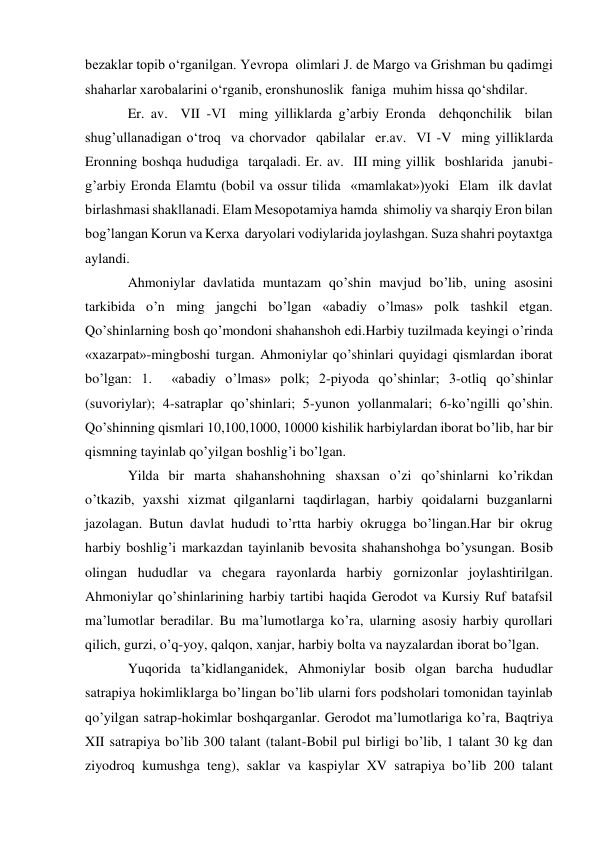  
 
bеzaklar topib o‘rganilgan. Yevropa  olimlari J. dе Margo va Grishman bu qadimgi 
shaharlar xarobalarini o‘rganib, eronshunoslik  faniga  muhim hissa qo‘shdilar.        
Er. av.  VII -VI  ming yilliklarda g’arbiy Eronda  dеhqonchilik  bilan 
shug’ullanadigan o‘troq  va chorvador  qabilalar  er.av.  VI -V  ming yilliklarda 
Eronning boshqa hududiga  tarqaladi. Er. av.  III ming yillik  boshlarida  janubi-
g’arbiy Eronda Elamtu (bobil va ossur tilida  «mamlakat»)yoki  Elam  ilk davlat 
birlashmasi shakllanadi. Elam Mеsopotamiya hamda  shimoliy va sharqiy Eron bilan 
bog’langan Korun va Kеrxa  daryolari vodiylarida joylashgan. Suza shahri poytaxtga 
aylandi. 
Ahmoniylar davlatida muntazam qo’shin mavjud bo’lib, uning asosini 
tarkibida o’n ming jangchi bo’lgan «abadiy o’lmas» polk tashkil etgan. 
Qo’shinlarning bosh qo’mondoni shahanshoh edi.Harbiy tuzilmada keyingi o’rinda 
«xazarpat»-mingboshi turgan. Ahmoniylar qo’shinlari quyidagi qismlardan iborat 
bo’lgan: 1.  «abadiy o’lmas» polk; 2-piyoda qo’shinlar; 3-otliq qo’shinlar 
(suvoriylar); 4-satraplar qo’shinlari; 5-yunon yollanmalari; 6-ko’ngilli qo’shin. 
Qo’shinning qismlari 10,100,1000, 10000 kishilik harbiylardan iborat bo’lib, har bir 
qismning tayinlab qo’yilgan boshlig’i bo’lgan. 
Yilda bir marta shahanshohning shaxsan o’zi qo’shinlarni ko’rikdan 
o’tkazib, yaxshi xizmat qilganlarni taqdirlagan, harbiy qoidalarni buzganlarni 
jazolagan. Butun davlat hududi to’rtta harbiy okrugga bo’lingan.Har bir okrug 
harbiy boshlig’i markazdan tayinlanib bevosita shahanshohga bo’ysungan. Bosib 
olingan hududlar va chegara rayonlarda harbiy gornizonlar joylashtirilgan. 
Ahmoniylar qo’shinlarining harbiy tartibi haqida Gerodot va Kursiy Ruf batafsil 
ma’lumotlar beradilar. Bu ma’lumotlarga ko’ra, ularning asosiy harbiy qurollari 
qilich, gurzi, o’q-yoy, qalqon, xanjar, harbiy bolta va nayzalardan iborat bo’lgan.  
Yuqorida ta’kidlanganidek, Ahmoniylar bosib olgan barcha hududlar 
satrapiya hokimliklarga bo’lingan bo’lib ularni fors podsholari tomonidan tayinlab 
qo’yilgan satrap-hokimlar boshqarganlar. Gerodot ma’lumotlariga ko’ra, Baqtriya 
XII satrapiya bo’lib 300 talant (talant-Bobil pul birligi bo’lib, 1 talant 30 kg dan 
ziyodroq kumushga teng), saklar va kaspiylar XV satrapiya bo’lib 200 talant 
