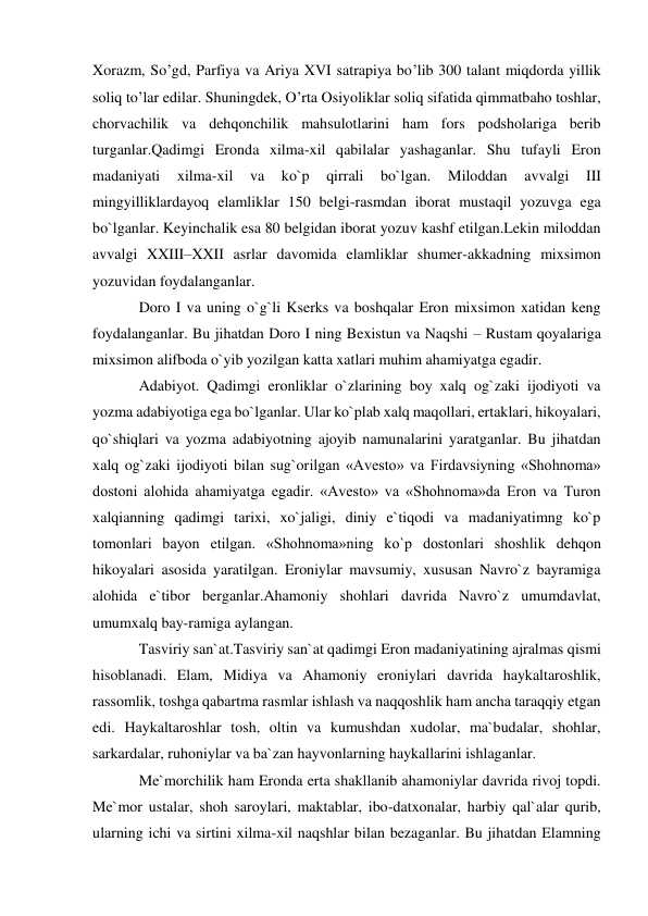  
 
Xorazm, So’gd, Parfiya va Ariya XVI satrapiya bo’lib 300 talant miqdorda yillik 
soliq to’lar edilar. Shuningdek, O’rta Osiyoliklar soliq sifatida qimmatbaho toshlar, 
chorvachilik va dehqonchilik mahsulotlarini ham fors podsholariga berib 
turganlar.Qadimgi Eronda xilma-xil qabilalar yashaganlar. Shu tufayli Eron 
madaniyati 
xilma-xil 
va 
ko`p 
qirrali 
bo`lgan. 
Miloddan 
avvalgi 
III 
mingyilliklardayoq elamliklar 150 belgi-rasmdan iborat mustaqil yozuvga ega 
bo`lganlar. Keyinchalik esa 80 belgidan iborat yozuv kashf etilgan.Lekin miloddan 
avvalgi XXIII–XXII asrlar davomida elamliklar shumer-akkadning mixsimon 
yozuvidan foydalanganlar. 
Doro I va uning o`g`li Kserks va boshqalar Eron mixsimon xatidan keng 
foydalanganlar. Bu jihatdan Doro I ning Bexistun va Naqshi – Rustam qoyalariga 
mixsimon alifboda o`yib yozilgan katta xatlari muhim ahamiyatga egadir. 
Adabiyot. Qadimgi eronliklar o`zlarining boy xalq og`zaki ijodiyoti va 
yozma adabiyotiga ega bo`lganlar. Ular ko`plab xalq maqollari, ertaklari, hikoyalari, 
qo`shiqlari va yozma adabiyotning ajoyib namunalarini yaratganlar. Bu jihatdan 
xalq og`zaki ijodiyoti bilan sug`orilgan «Avesto» va Firdavsiyning «Shohnoma» 
dostoni alohida ahamiyatga egadir. «Avesto» va «Shohnoma»da Eron va Turon 
xalqianning qadimgi tarixi, xo`jaligi, diniy e`tiqodi va madaniyatimng ko`p 
tomonlari bayon etilgan. «Shohnoma»ning ko`p dostonlari shoshlik dehqon 
hikoyalari asosida yaratilgan. Eroniylar mavsumiy, xususan Navro`z bayramiga 
alohida e`tibor berganlar.Ahamoniy shohlari davrida Navro`z umumdavlat, 
umumxalq bay-ramiga aylangan. 
Tasviriy san`at.Tasviriy san`at qadimgi Eron madaniyatining ajralmas qismi 
hisoblanadi. Elam, Midiya va Ahamoniy eroniylari davrida haykaltaroshlik, 
rassomlik, toshga qabartma rasmlar ishlash va naqqoshlik ham ancha taraqqiy etgan 
edi. Haykaltaroshlar tosh, oltin va kumushdan xudolar, ma`budalar, shohlar, 
sarkardalar, ruhoniylar va ba`zan hayvonlarning haykallarini ishlaganlar. 
Me`morchilik ham Eronda erta shakllanib ahamoniylar davrida rivoj topdi. 
Me`mor ustalar, shoh saroylari, maktablar, ibo-datxonalar, harbiy qal`alar qurib, 
ularning ichi va sirtini xilma-xil naqshlar bilan bezaganlar. Bu jihatdan Elamning 
